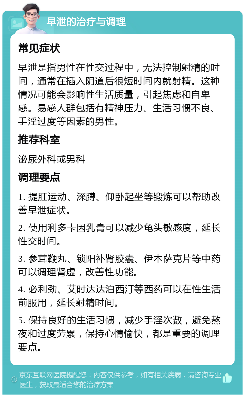 早泄的治疗与调理 常见症状 早泄是指男性在性交过程中，无法控制射精的时间，通常在插入阴道后很短时间内就射精。这种情况可能会影响性生活质量，引起焦虑和自卑感。易感人群包括有精神压力、生活习惯不良、手淫过度等因素的男性。 推荐科室 泌尿外科或男科 调理要点 1. 提肛运动、深蹲、仰卧起坐等锻炼可以帮助改善早泄症状。 2. 使用利多卡因乳膏可以减少龟头敏感度，延长性交时间。 3. 参茸鞭丸、锁阳补肾胶囊、伊木萨克片等中药可以调理肾虚，改善性功能。 4. 必利劲、艾时达达泊西汀等西药可以在性生活前服用，延长射精时间。 5. 保持良好的生活习惯，减少手淫次数，避免熬夜和过度劳累，保持心情愉快，都是重要的调理要点。