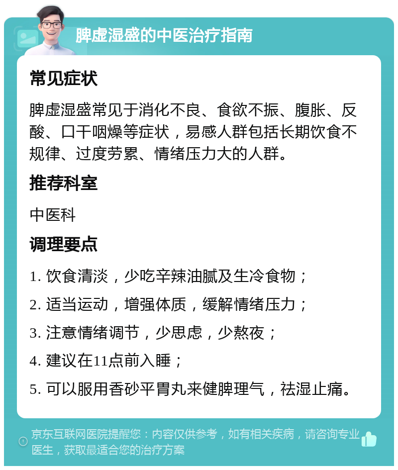 脾虚湿盛的中医治疗指南 常见症状 脾虚湿盛常见于消化不良、食欲不振、腹胀、反酸、口干咽燥等症状，易感人群包括长期饮食不规律、过度劳累、情绪压力大的人群。 推荐科室 中医科 调理要点 1. 饮食清淡，少吃辛辣油腻及生冷食物； 2. 适当运动，增强体质，缓解情绪压力； 3. 注意情绪调节，少思虑，少熬夜； 4. 建议在11点前入睡； 5. 可以服用香砂平胃丸来健脾理气，祛湿止痛。