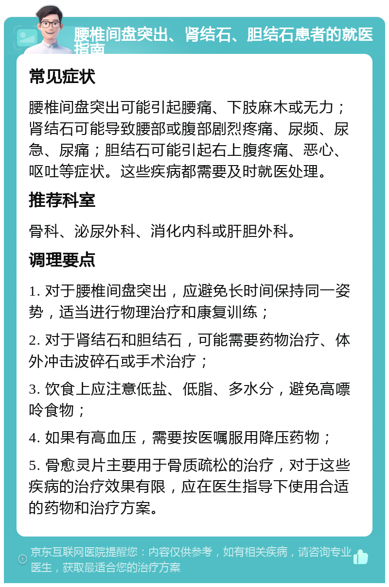 腰椎间盘突出、肾结石、胆结石患者的就医指南 常见症状 腰椎间盘突出可能引起腰痛、下肢麻木或无力；肾结石可能导致腰部或腹部剧烈疼痛、尿频、尿急、尿痛；胆结石可能引起右上腹疼痛、恶心、呕吐等症状。这些疾病都需要及时就医处理。 推荐科室 骨科、泌尿外科、消化内科或肝胆外科。 调理要点 1. 对于腰椎间盘突出，应避免长时间保持同一姿势，适当进行物理治疗和康复训练； 2. 对于肾结石和胆结石，可能需要药物治疗、体外冲击波碎石或手术治疗； 3. 饮食上应注意低盐、低脂、多水分，避免高嘌呤食物； 4. 如果有高血压，需要按医嘱服用降压药物； 5. 骨愈灵片主要用于骨质疏松的治疗，对于这些疾病的治疗效果有限，应在医生指导下使用合适的药物和治疗方案。