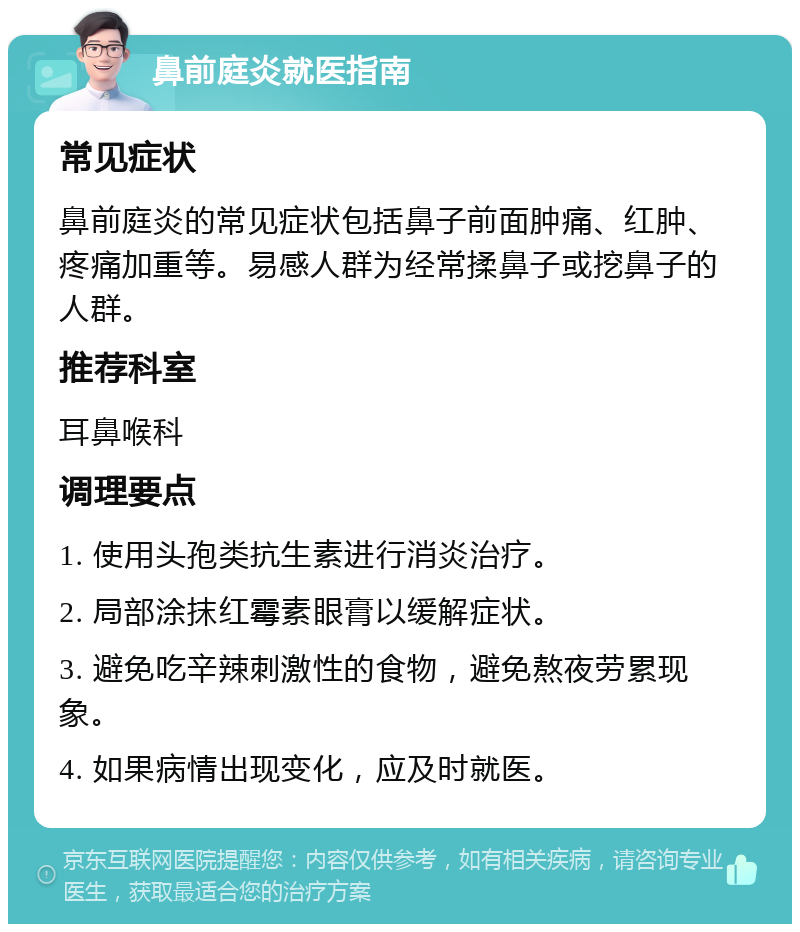 鼻前庭炎就医指南 常见症状 鼻前庭炎的常见症状包括鼻子前面肿痛、红肿、疼痛加重等。易感人群为经常揉鼻子或挖鼻子的人群。 推荐科室 耳鼻喉科 调理要点 1. 使用头孢类抗生素进行消炎治疗。 2. 局部涂抹红霉素眼膏以缓解症状。 3. 避免吃辛辣刺激性的食物，避免熬夜劳累现象。 4. 如果病情出现变化，应及时就医。