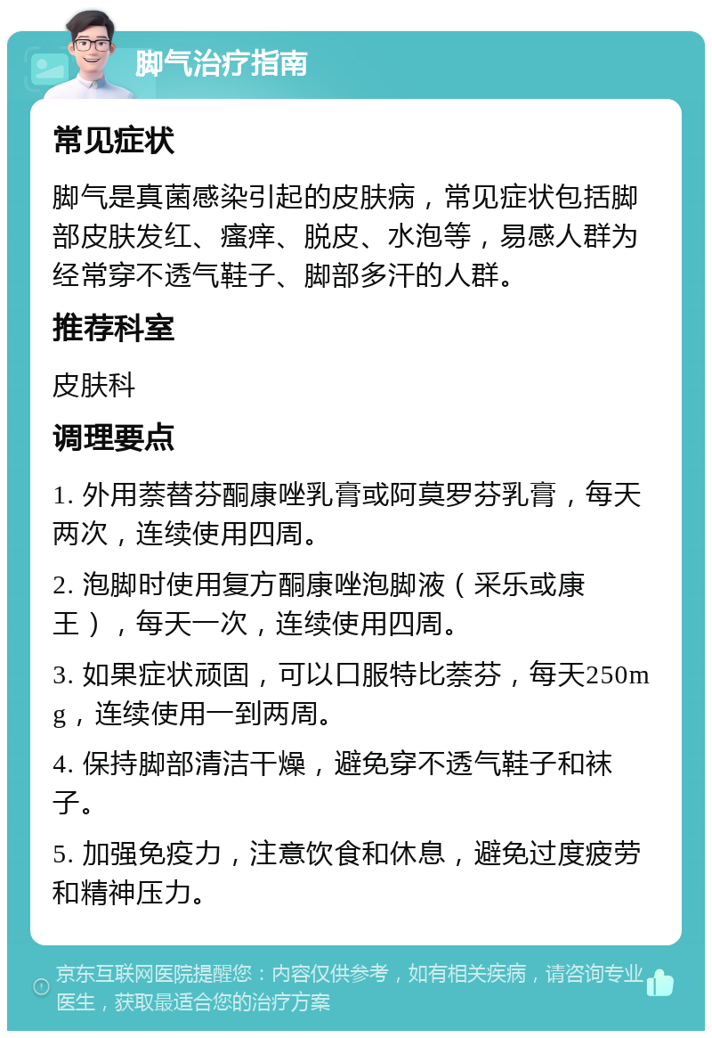 脚气治疗指南 常见症状 脚气是真菌感染引起的皮肤病，常见症状包括脚部皮肤发红、瘙痒、脱皮、水泡等，易感人群为经常穿不透气鞋子、脚部多汗的人群。 推荐科室 皮肤科 调理要点 1. 外用萘替芬酮康唑乳膏或阿莫罗芬乳膏，每天两次，连续使用四周。 2. 泡脚时使用复方酮康唑泡脚液（采乐或康王），每天一次，连续使用四周。 3. 如果症状顽固，可以口服特比萘芬，每天250mg，连续使用一到两周。 4. 保持脚部清洁干燥，避免穿不透气鞋子和袜子。 5. 加强免疫力，注意饮食和休息，避免过度疲劳和精神压力。