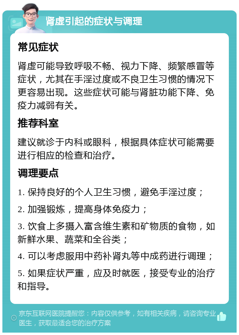 肾虚引起的症状与调理 常见症状 肾虚可能导致呼吸不畅、视力下降、频繁感冒等症状，尤其在手淫过度或不良卫生习惯的情况下更容易出现。这些症状可能与肾脏功能下降、免疫力减弱有关。 推荐科室 建议就诊于内科或眼科，根据具体症状可能需要进行相应的检查和治疗。 调理要点 1. 保持良好的个人卫生习惯，避免手淫过度； 2. 加强锻炼，提高身体免疫力； 3. 饮食上多摄入富含维生素和矿物质的食物，如新鲜水果、蔬菜和全谷类； 4. 可以考虑服用中药补肾丸等中成药进行调理； 5. 如果症状严重，应及时就医，接受专业的治疗和指导。