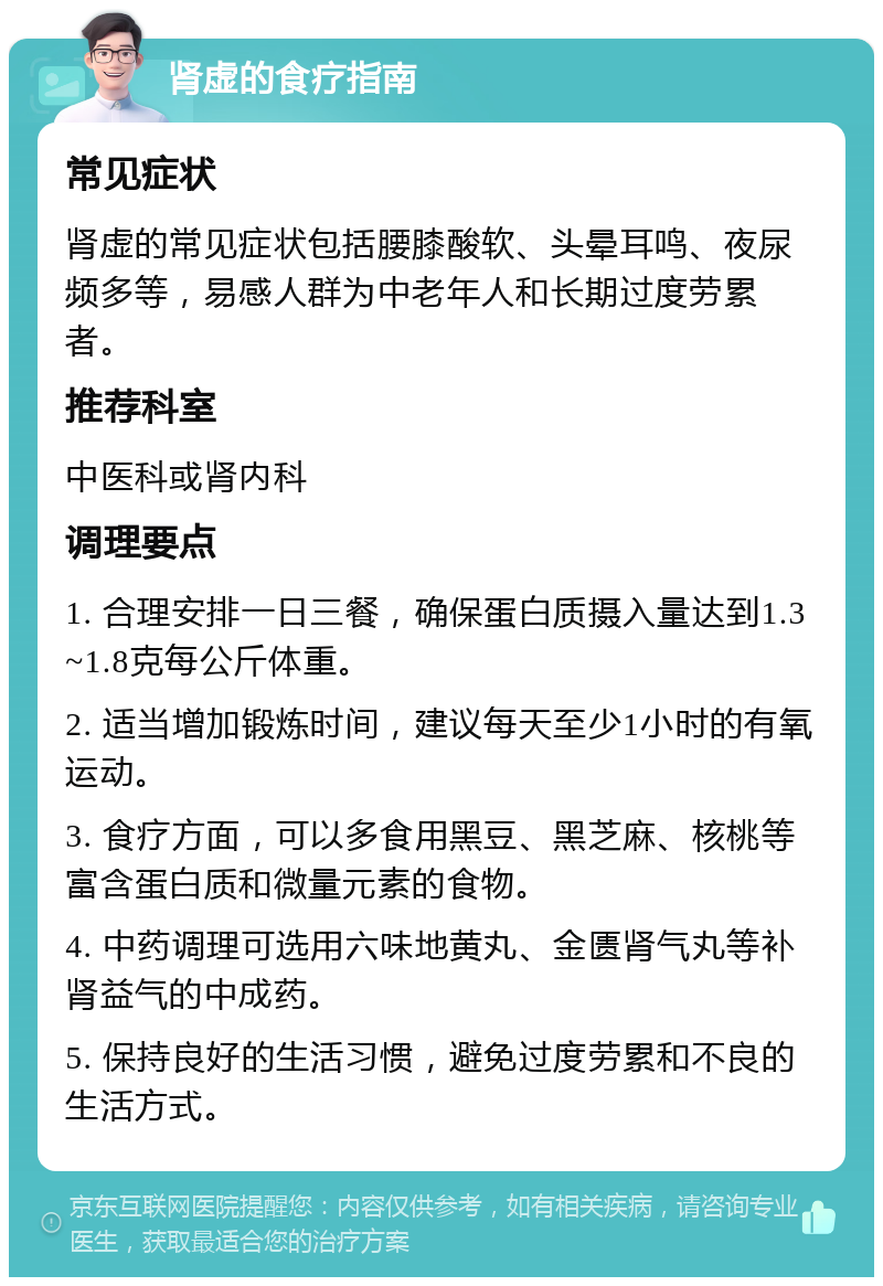 肾虚的食疗指南 常见症状 肾虚的常见症状包括腰膝酸软、头晕耳鸣、夜尿频多等，易感人群为中老年人和长期过度劳累者。 推荐科室 中医科或肾内科 调理要点 1. 合理安排一日三餐，确保蛋白质摄入量达到1.3~1.8克每公斤体重。 2. 适当增加锻炼时间，建议每天至少1小时的有氧运动。 3. 食疗方面，可以多食用黑豆、黑芝麻、核桃等富含蛋白质和微量元素的食物。 4. 中药调理可选用六味地黄丸、金匮肾气丸等补肾益气的中成药。 5. 保持良好的生活习惯，避免过度劳累和不良的生活方式。