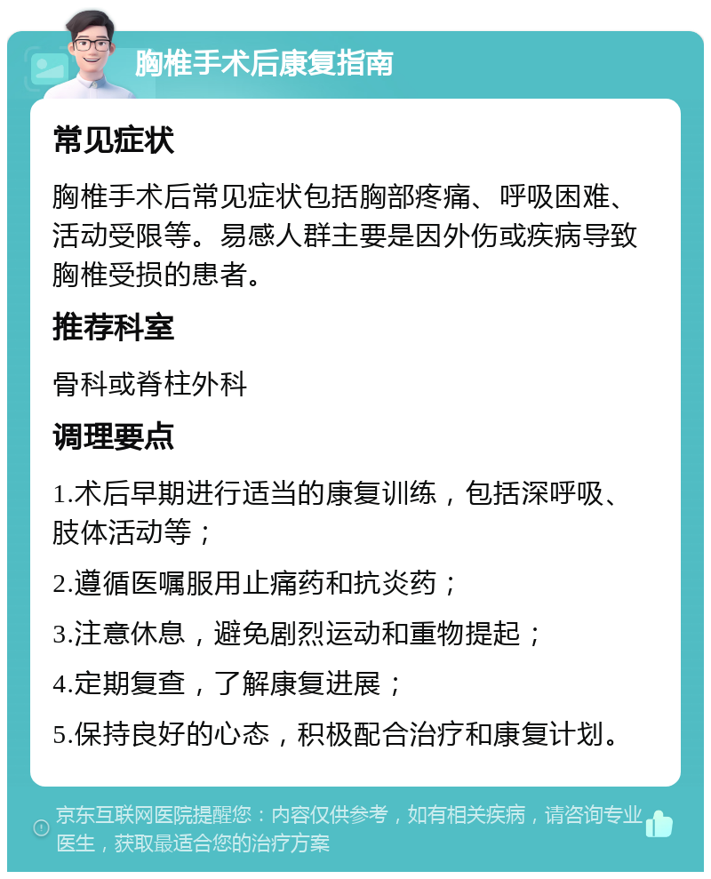 胸椎手术后康复指南 常见症状 胸椎手术后常见症状包括胸部疼痛、呼吸困难、活动受限等。易感人群主要是因外伤或疾病导致胸椎受损的患者。 推荐科室 骨科或脊柱外科 调理要点 1.术后早期进行适当的康复训练，包括深呼吸、肢体活动等； 2.遵循医嘱服用止痛药和抗炎药； 3.注意休息，避免剧烈运动和重物提起； 4.定期复查，了解康复进展； 5.保持良好的心态，积极配合治疗和康复计划。