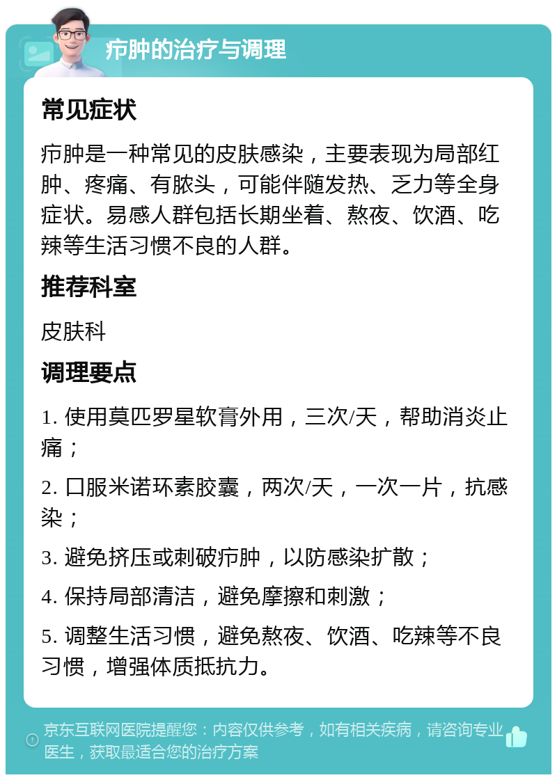 疖肿的治疗与调理 常见症状 疖肿是一种常见的皮肤感染，主要表现为局部红肿、疼痛、有脓头，可能伴随发热、乏力等全身症状。易感人群包括长期坐着、熬夜、饮酒、吃辣等生活习惯不良的人群。 推荐科室 皮肤科 调理要点 1. 使用莫匹罗星软膏外用，三次/天，帮助消炎止痛； 2. 口服米诺环素胶囊，两次/天，一次一片，抗感染； 3. 避免挤压或刺破疖肿，以防感染扩散； 4. 保持局部清洁，避免摩擦和刺激； 5. 调整生活习惯，避免熬夜、饮酒、吃辣等不良习惯，增强体质抵抗力。