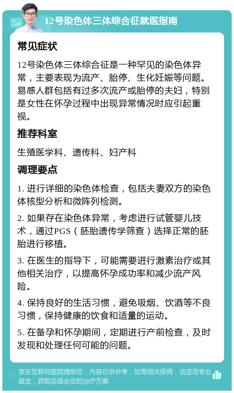 12号染色体三体综合征就医指南 常见症状 12号染色体三体综合征是一种罕见的染色体异常，主要表现为流产、胎停、生化妊娠等问题。易感人群包括有过多次流产或胎停的夫妇，特别是女性在怀孕过程中出现异常情况时应引起重视。 推荐科室 生殖医学科、遗传科、妇产科 调理要点 1. 进行详细的染色体检查，包括夫妻双方的染色体核型分析和微阵列检测。 2. 如果存在染色体异常，考虑进行试管婴儿技术，通过PGS（胚胎遗传学筛查）选择正常的胚胎进行移植。 3. 在医生的指导下，可能需要进行激素治疗或其他相关治疗，以提高怀孕成功率和减少流产风险。 4. 保持良好的生活习惯，避免吸烟、饮酒等不良习惯，保持健康的饮食和适量的运动。 5. 在备孕和怀孕期间，定期进行产前检查，及时发现和处理任何可能的问题。