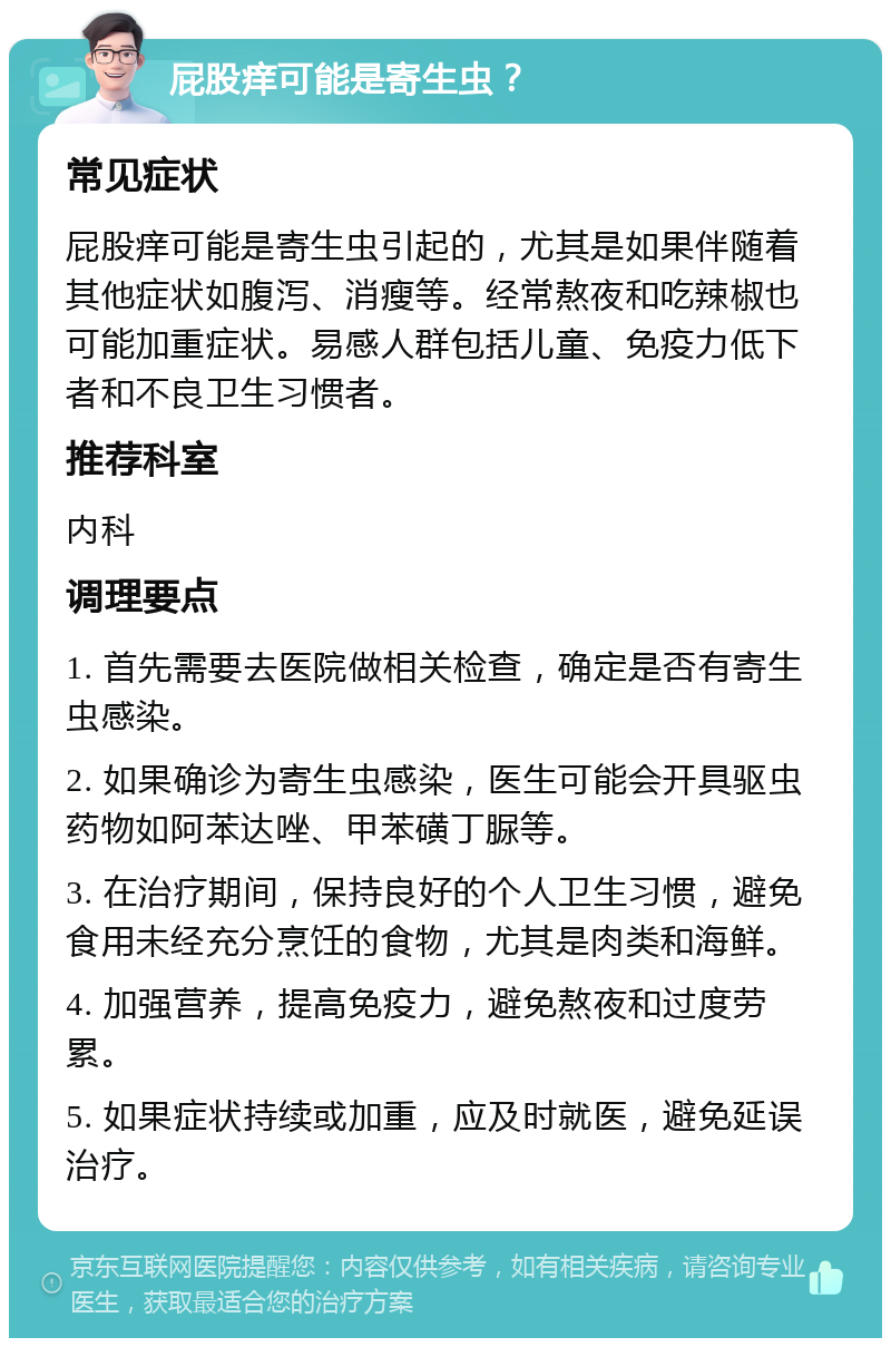 屁股痒可能是寄生虫？ 常见症状 屁股痒可能是寄生虫引起的，尤其是如果伴随着其他症状如腹泻、消瘦等。经常熬夜和吃辣椒也可能加重症状。易感人群包括儿童、免疫力低下者和不良卫生习惯者。 推荐科室 内科 调理要点 1. 首先需要去医院做相关检查，确定是否有寄生虫感染。 2. 如果确诊为寄生虫感染，医生可能会开具驱虫药物如阿苯达唑、甲苯磺丁脲等。 3. 在治疗期间，保持良好的个人卫生习惯，避免食用未经充分烹饪的食物，尤其是肉类和海鲜。 4. 加强营养，提高免疫力，避免熬夜和过度劳累。 5. 如果症状持续或加重，应及时就医，避免延误治疗。