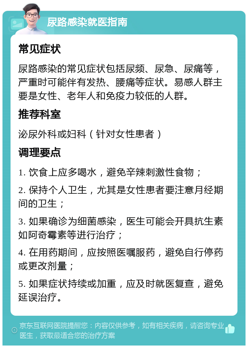 尿路感染就医指南 常见症状 尿路感染的常见症状包括尿频、尿急、尿痛等，严重时可能伴有发热、腰痛等症状。易感人群主要是女性、老年人和免疫力较低的人群。 推荐科室 泌尿外科或妇科（针对女性患者） 调理要点 1. 饮食上应多喝水，避免辛辣刺激性食物； 2. 保持个人卫生，尤其是女性患者要注意月经期间的卫生； 3. 如果确诊为细菌感染，医生可能会开具抗生素如阿奇霉素等进行治疗； 4. 在用药期间，应按照医嘱服药，避免自行停药或更改剂量； 5. 如果症状持续或加重，应及时就医复查，避免延误治疗。