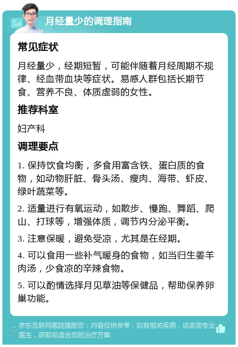 月经量少的调理指南 常见症状 月经量少，经期短暂，可能伴随着月经周期不规律、经血带血块等症状。易感人群包括长期节食、营养不良、体质虚弱的女性。 推荐科室 妇产科 调理要点 1. 保持饮食均衡，多食用富含铁、蛋白质的食物，如动物肝脏、骨头汤、瘦肉、海带、虾皮、绿叶蔬菜等。 2. 适量进行有氧运动，如散步、慢跑、舞蹈、爬山、打球等，增强体质，调节内分泌平衡。 3. 注意保暖，避免受凉，尤其是在经期。 4. 可以食用一些补气暖身的食物，如当归生姜羊肉汤，少食凉的辛辣食物。 5. 可以酌情选择月见草油等保健品，帮助保养卵巢功能。