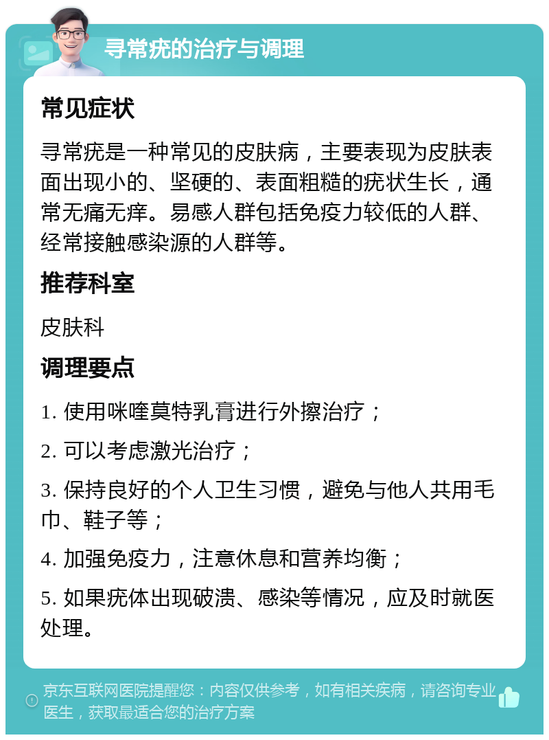 寻常疣的治疗与调理 常见症状 寻常疣是一种常见的皮肤病，主要表现为皮肤表面出现小的、坚硬的、表面粗糙的疣状生长，通常无痛无痒。易感人群包括免疫力较低的人群、经常接触感染源的人群等。 推荐科室 皮肤科 调理要点 1. 使用咪喹莫特乳膏进行外擦治疗； 2. 可以考虑激光治疗； 3. 保持良好的个人卫生习惯，避免与他人共用毛巾、鞋子等； 4. 加强免疫力，注意休息和营养均衡； 5. 如果疣体出现破溃、感染等情况，应及时就医处理。