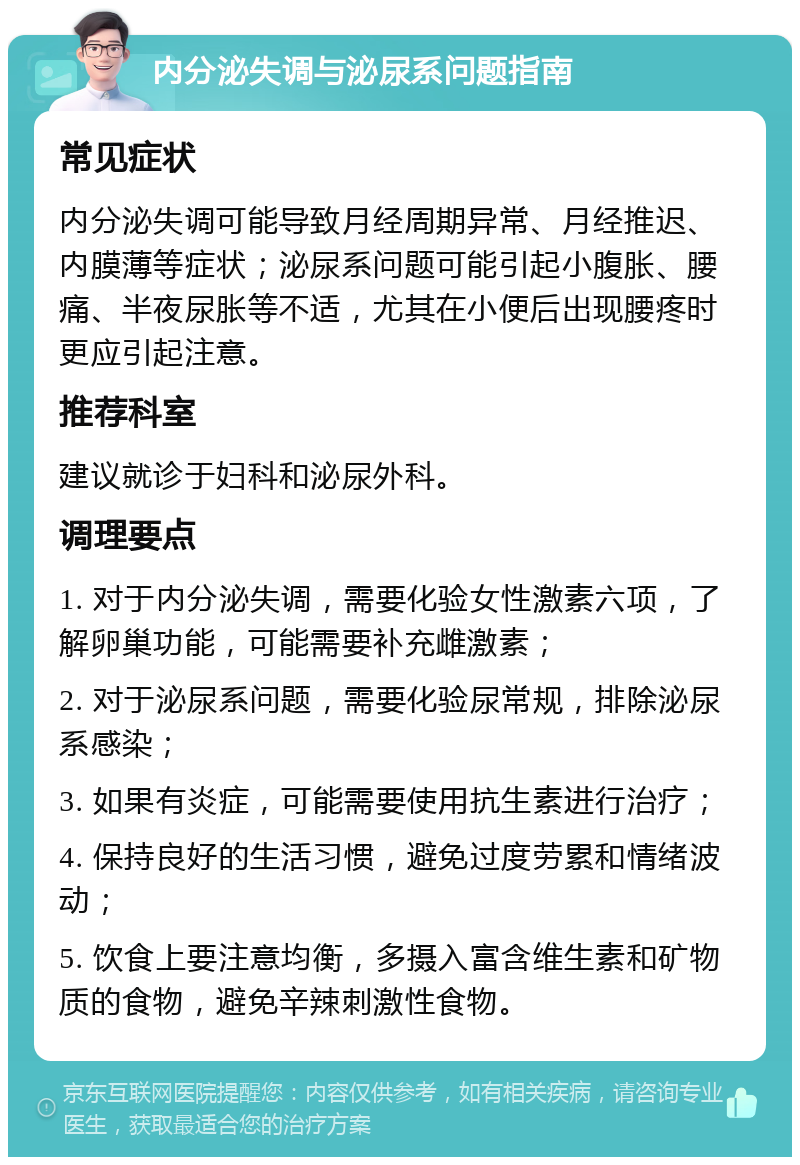 内分泌失调与泌尿系问题指南 常见症状 内分泌失调可能导致月经周期异常、月经推迟、内膜薄等症状；泌尿系问题可能引起小腹胀、腰痛、半夜尿胀等不适，尤其在小便后出现腰疼时更应引起注意。 推荐科室 建议就诊于妇科和泌尿外科。 调理要点 1. 对于内分泌失调，需要化验女性激素六项，了解卵巢功能，可能需要补充雌激素； 2. 对于泌尿系问题，需要化验尿常规，排除泌尿系感染； 3. 如果有炎症，可能需要使用抗生素进行治疗； 4. 保持良好的生活习惯，避免过度劳累和情绪波动； 5. 饮食上要注意均衡，多摄入富含维生素和矿物质的食物，避免辛辣刺激性食物。