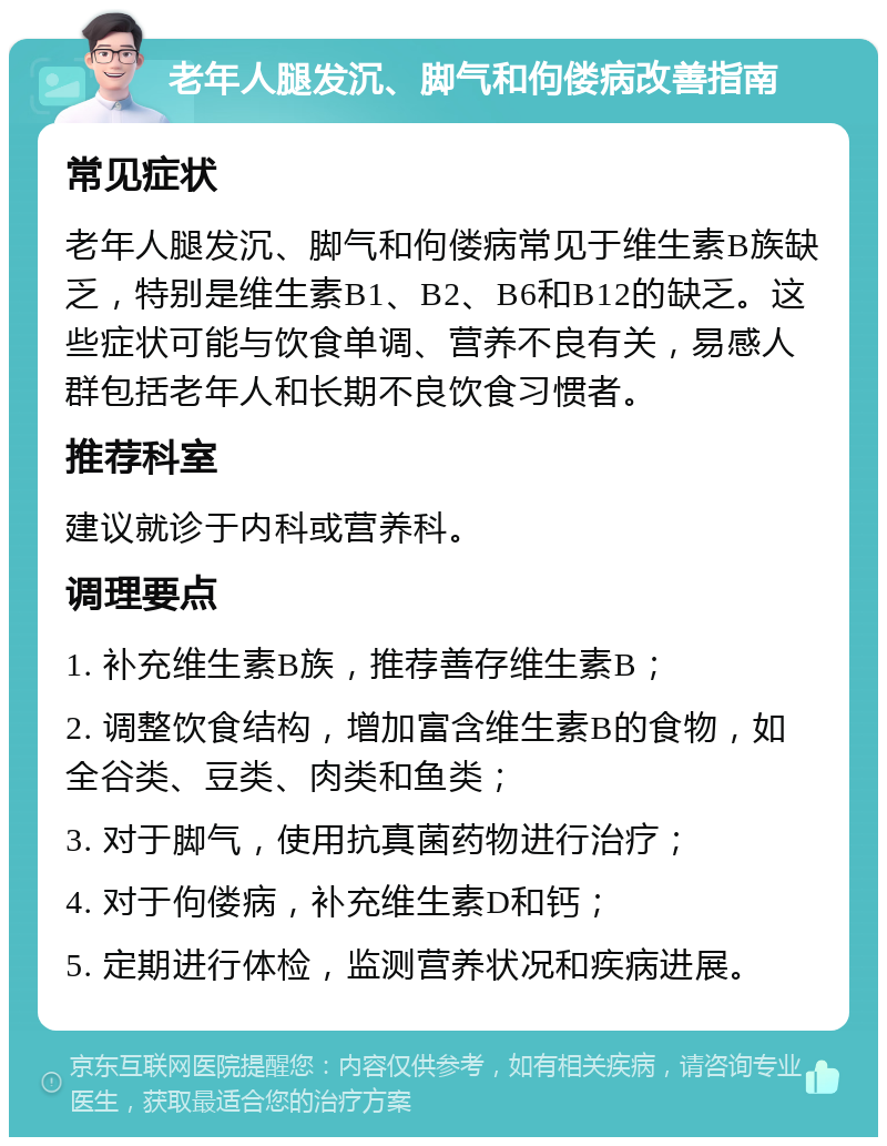 老年人腿发沉、脚气和佝偻病改善指南 常见症状 老年人腿发沉、脚气和佝偻病常见于维生素B族缺乏，特别是维生素B1、B2、B6和B12的缺乏。这些症状可能与饮食单调、营养不良有关，易感人群包括老年人和长期不良饮食习惯者。 推荐科室 建议就诊于内科或营养科。 调理要点 1. 补充维生素B族，推荐善存维生素B； 2. 调整饮食结构，增加富含维生素B的食物，如全谷类、豆类、肉类和鱼类； 3. 对于脚气，使用抗真菌药物进行治疗； 4. 对于佝偻病，补充维生素D和钙； 5. 定期进行体检，监测营养状况和疾病进展。