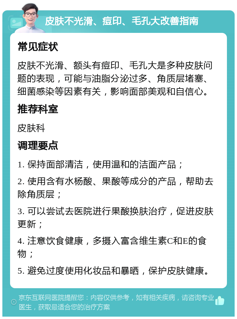 皮肤不光滑、痘印、毛孔大改善指南 常见症状 皮肤不光滑、额头有痘印、毛孔大是多种皮肤问题的表现，可能与油脂分泌过多、角质层堵塞、细菌感染等因素有关，影响面部美观和自信心。 推荐科室 皮肤科 调理要点 1. 保持面部清洁，使用温和的洁面产品； 2. 使用含有水杨酸、果酸等成分的产品，帮助去除角质层； 3. 可以尝试去医院进行果酸换肤治疗，促进皮肤更新； 4. 注意饮食健康，多摄入富含维生素C和E的食物； 5. 避免过度使用化妆品和暴晒，保护皮肤健康。