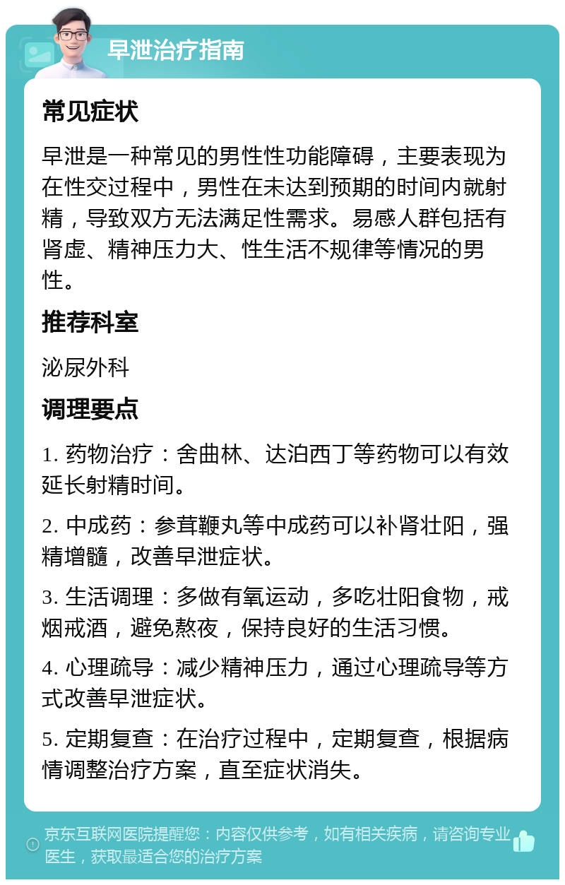 早泄治疗指南 常见症状 早泄是一种常见的男性性功能障碍，主要表现为在性交过程中，男性在未达到预期的时间内就射精，导致双方无法满足性需求。易感人群包括有肾虚、精神压力大、性生活不规律等情况的男性。 推荐科室 泌尿外科 调理要点 1. 药物治疗：舍曲林、达泊西丁等药物可以有效延长射精时间。 2. 中成药：参茸鞭丸等中成药可以补肾壮阳，强精增髓，改善早泄症状。 3. 生活调理：多做有氧运动，多吃壮阳食物，戒烟戒酒，避免熬夜，保持良好的生活习惯。 4. 心理疏导：减少精神压力，通过心理疏导等方式改善早泄症状。 5. 定期复查：在治疗过程中，定期复查，根据病情调整治疗方案，直至症状消失。