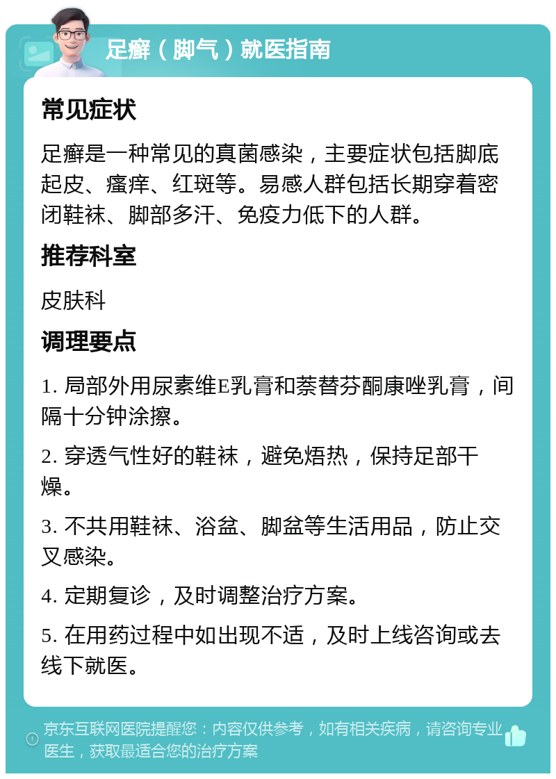 足癣（脚气）就医指南 常见症状 足癣是一种常见的真菌感染，主要症状包括脚底起皮、瘙痒、红斑等。易感人群包括长期穿着密闭鞋袜、脚部多汗、免疫力低下的人群。 推荐科室 皮肤科 调理要点 1. 局部外用尿素维E乳膏和萘替芬酮康唑乳膏，间隔十分钟涂擦。 2. 穿透气性好的鞋袜，避免焐热，保持足部干燥。 3. 不共用鞋袜、浴盆、脚盆等生活用品，防止交叉感染。 4. 定期复诊，及时调整治疗方案。 5. 在用药过程中如出现不适，及时上线咨询或去线下就医。