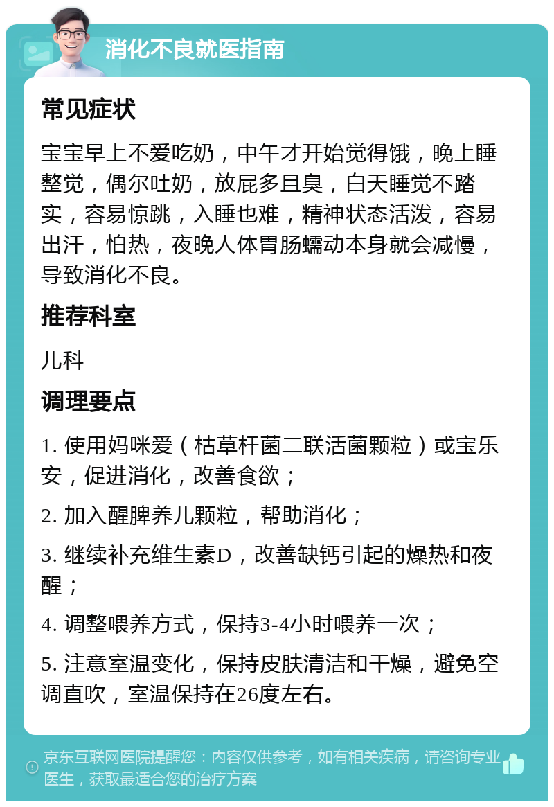 消化不良就医指南 常见症状 宝宝早上不爱吃奶，中午才开始觉得饿，晚上睡整觉，偶尔吐奶，放屁多且臭，白天睡觉不踏实，容易惊跳，入睡也难，精神状态活泼，容易出汗，怕热，夜晚人体胃肠蠕动本身就会减慢，导致消化不良。 推荐科室 儿科 调理要点 1. 使用妈咪爱（枯草杆菌二联活菌颗粒）或宝乐安，促进消化，改善食欲； 2. 加入醒脾养儿颗粒，帮助消化； 3. 继续补充维生素D，改善缺钙引起的燥热和夜醒； 4. 调整喂养方式，保持3-4小时喂养一次； 5. 注意室温变化，保持皮肤清洁和干燥，避免空调直吹，室温保持在26度左右。