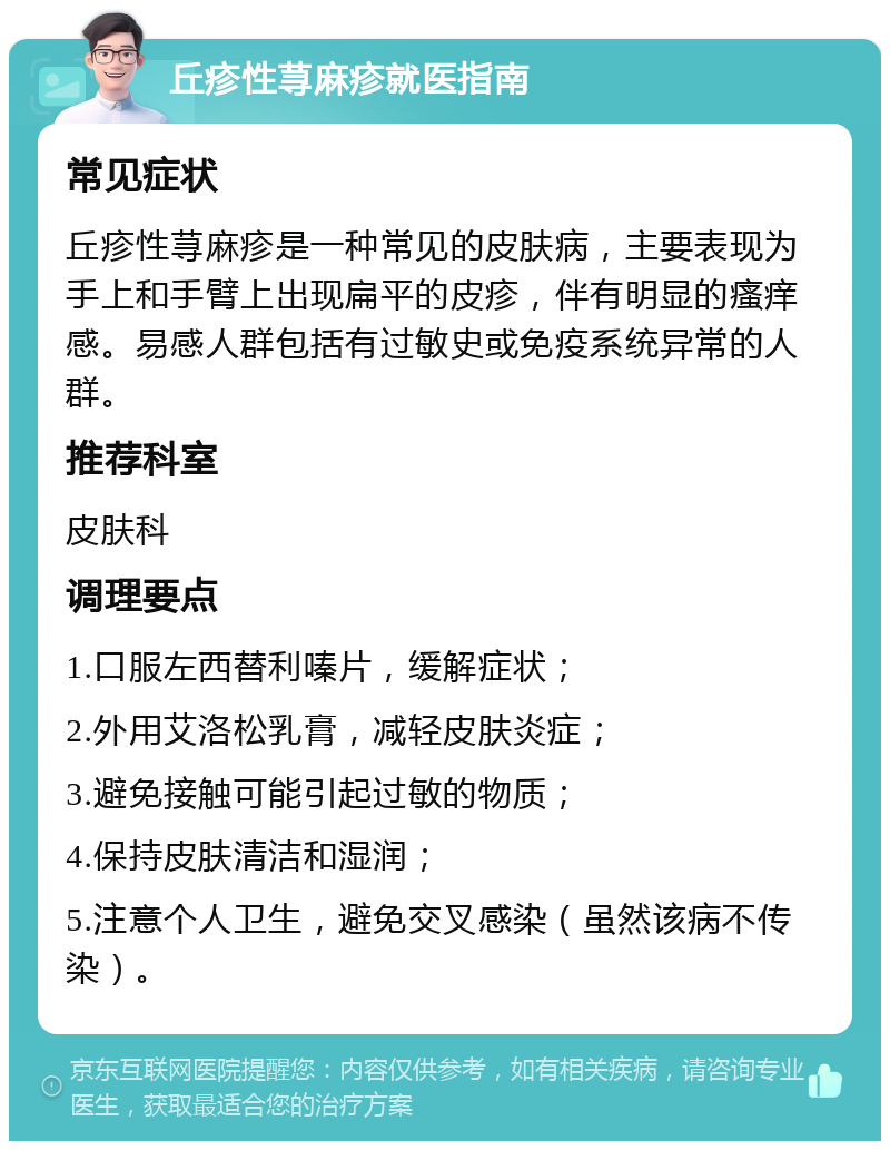 丘疹性荨麻疹就医指南 常见症状 丘疹性荨麻疹是一种常见的皮肤病，主要表现为手上和手臂上出现扁平的皮疹，伴有明显的瘙痒感。易感人群包括有过敏史或免疫系统异常的人群。 推荐科室 皮肤科 调理要点 1.口服左西替利嗪片，缓解症状； 2.外用艾洛松乳膏，减轻皮肤炎症； 3.避免接触可能引起过敏的物质； 4.保持皮肤清洁和湿润； 5.注意个人卫生，避免交叉感染（虽然该病不传染）。