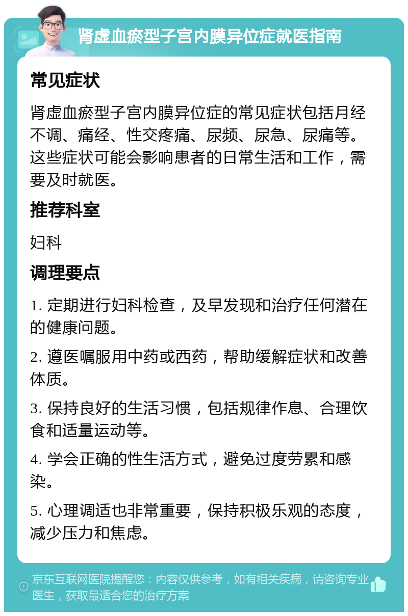 肾虚血瘀型子宫内膜异位症就医指南 常见症状 肾虚血瘀型子宫内膜异位症的常见症状包括月经不调、痛经、性交疼痛、尿频、尿急、尿痛等。这些症状可能会影响患者的日常生活和工作，需要及时就医。 推荐科室 妇科 调理要点 1. 定期进行妇科检查，及早发现和治疗任何潜在的健康问题。 2. 遵医嘱服用中药或西药，帮助缓解症状和改善体质。 3. 保持良好的生活习惯，包括规律作息、合理饮食和适量运动等。 4. 学会正确的性生活方式，避免过度劳累和感染。 5. 心理调适也非常重要，保持积极乐观的态度，减少压力和焦虑。