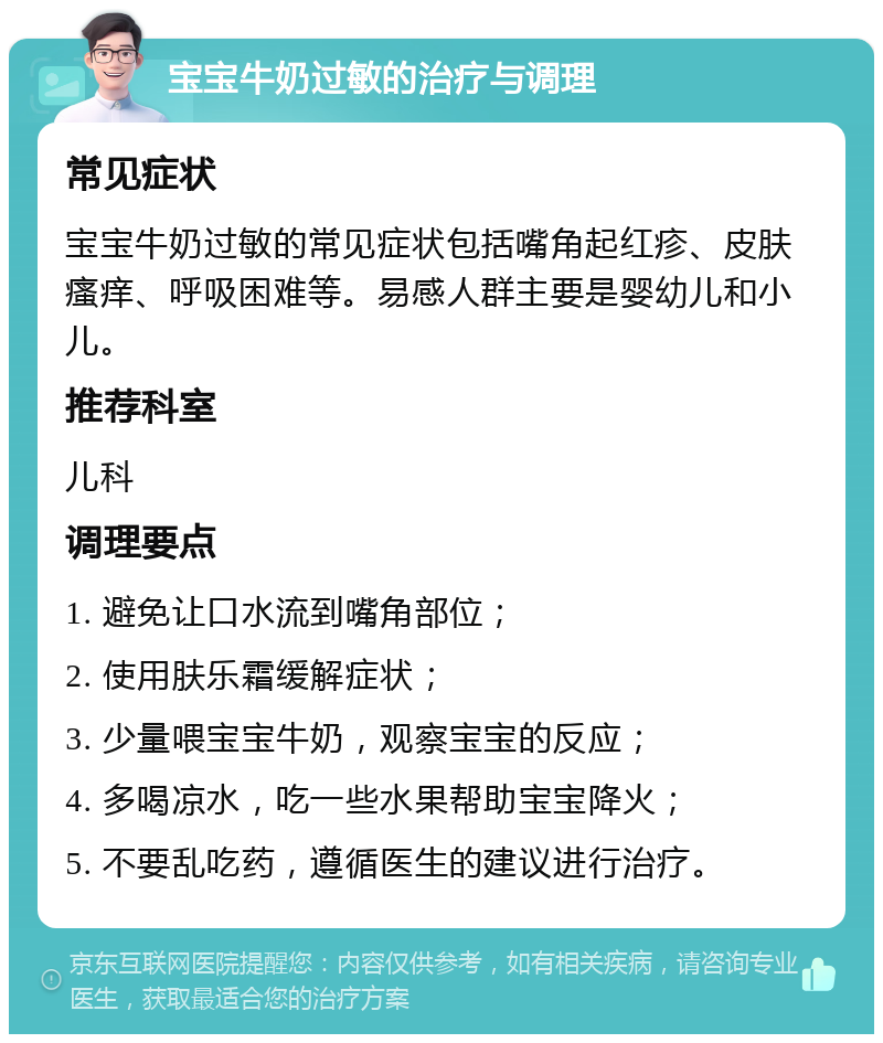 宝宝牛奶过敏的治疗与调理 常见症状 宝宝牛奶过敏的常见症状包括嘴角起红疹、皮肤瘙痒、呼吸困难等。易感人群主要是婴幼儿和小儿。 推荐科室 儿科 调理要点 1. 避免让口水流到嘴角部位； 2. 使用肤乐霜缓解症状； 3. 少量喂宝宝牛奶，观察宝宝的反应； 4. 多喝凉水，吃一些水果帮助宝宝降火； 5. 不要乱吃药，遵循医生的建议进行治疗。