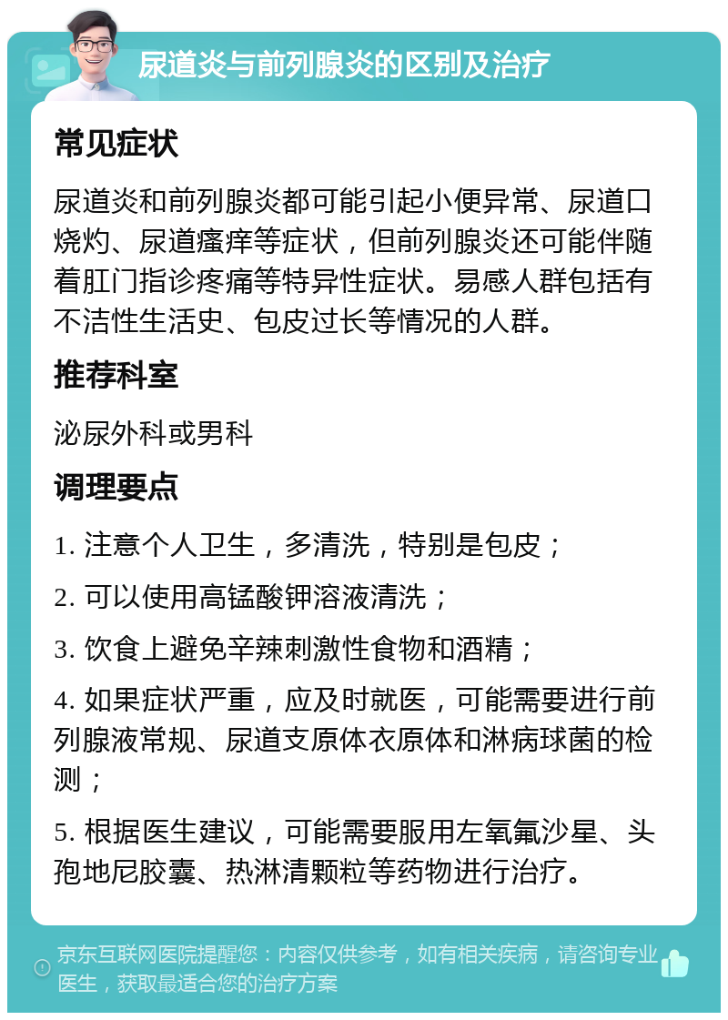 尿道炎与前列腺炎的区别及治疗 常见症状 尿道炎和前列腺炎都可能引起小便异常、尿道口烧灼、尿道瘙痒等症状，但前列腺炎还可能伴随着肛门指诊疼痛等特异性症状。易感人群包括有不洁性生活史、包皮过长等情况的人群。 推荐科室 泌尿外科或男科 调理要点 1. 注意个人卫生，多清洗，特别是包皮； 2. 可以使用高锰酸钾溶液清洗； 3. 饮食上避免辛辣刺激性食物和酒精； 4. 如果症状严重，应及时就医，可能需要进行前列腺液常规、尿道支原体衣原体和淋病球菌的检测； 5. 根据医生建议，可能需要服用左氧氟沙星、头孢地尼胶囊、热淋清颗粒等药物进行治疗。