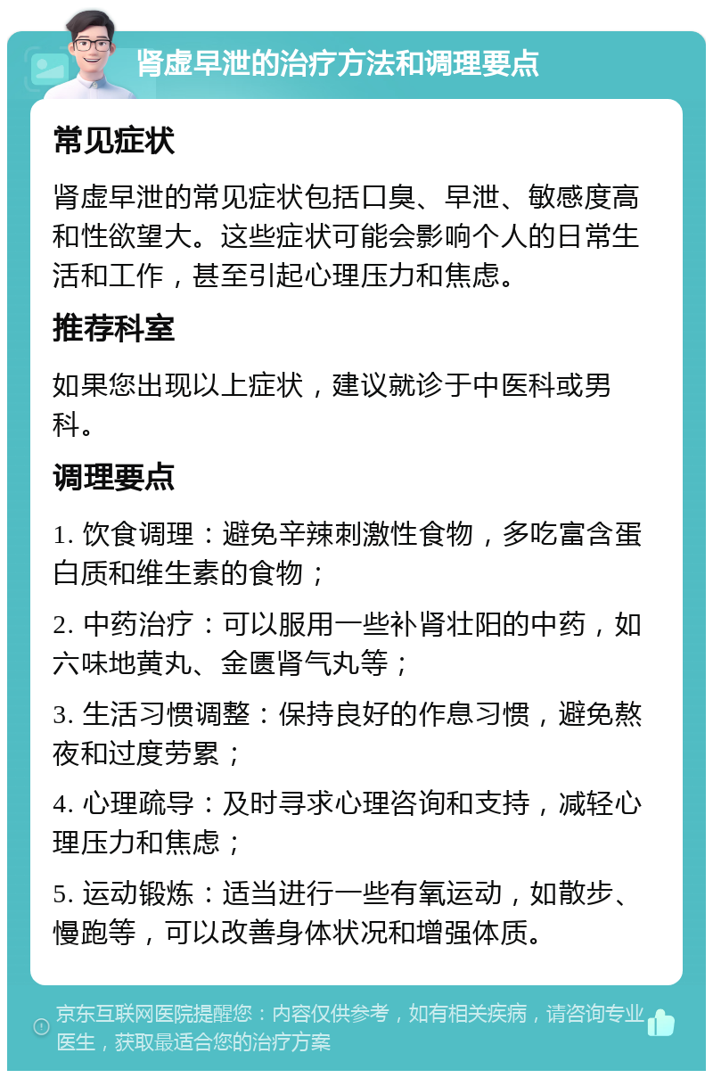 肾虚早泄的治疗方法和调理要点 常见症状 肾虚早泄的常见症状包括口臭、早泄、敏感度高和性欲望大。这些症状可能会影响个人的日常生活和工作，甚至引起心理压力和焦虑。 推荐科室 如果您出现以上症状，建议就诊于中医科或男科。 调理要点 1. 饮食调理：避免辛辣刺激性食物，多吃富含蛋白质和维生素的食物； 2. 中药治疗：可以服用一些补肾壮阳的中药，如六味地黄丸、金匮肾气丸等； 3. 生活习惯调整：保持良好的作息习惯，避免熬夜和过度劳累； 4. 心理疏导：及时寻求心理咨询和支持，减轻心理压力和焦虑； 5. 运动锻炼：适当进行一些有氧运动，如散步、慢跑等，可以改善身体状况和增强体质。