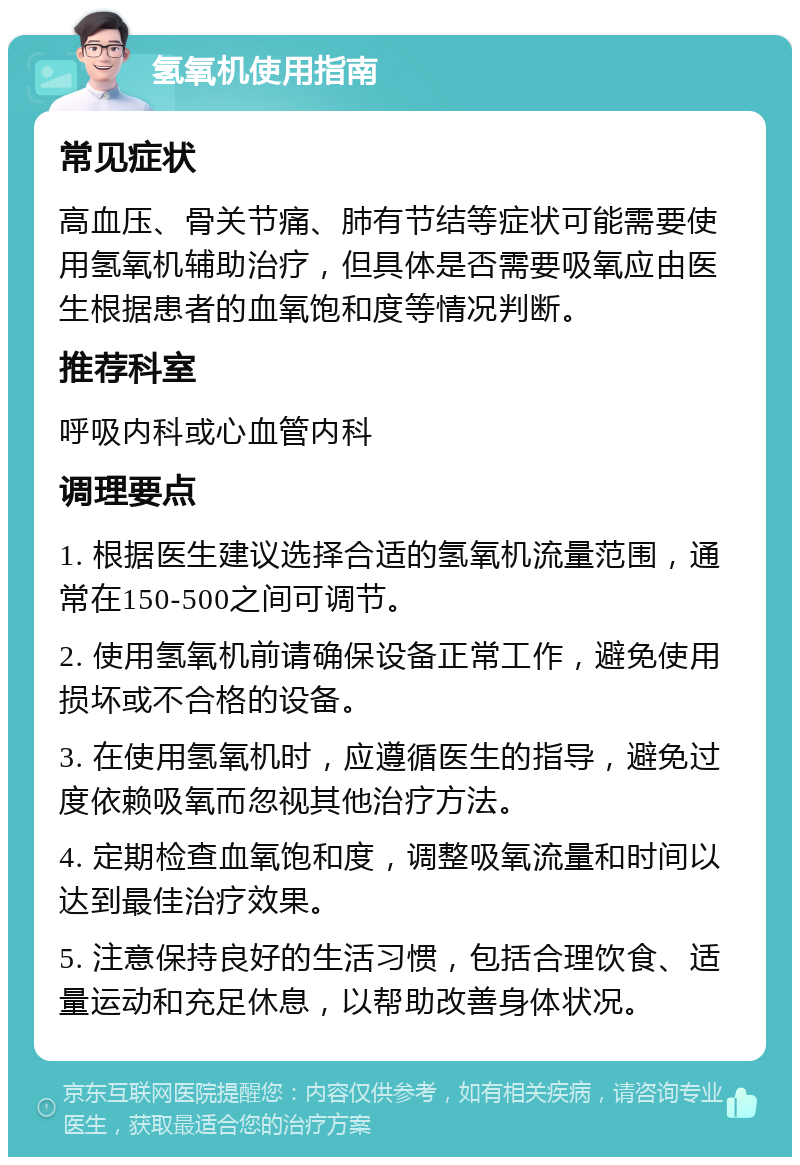 氢氧机使用指南 常见症状 高血压、骨关节痛、肺有节结等症状可能需要使用氢氧机辅助治疗，但具体是否需要吸氧应由医生根据患者的血氧饱和度等情况判断。 推荐科室 呼吸内科或心血管内科 调理要点 1. 根据医生建议选择合适的氢氧机流量范围，通常在150-500之间可调节。 2. 使用氢氧机前请确保设备正常工作，避免使用损坏或不合格的设备。 3. 在使用氢氧机时，应遵循医生的指导，避免过度依赖吸氧而忽视其他治疗方法。 4. 定期检查血氧饱和度，调整吸氧流量和时间以达到最佳治疗效果。 5. 注意保持良好的生活习惯，包括合理饮食、适量运动和充足休息，以帮助改善身体状况。