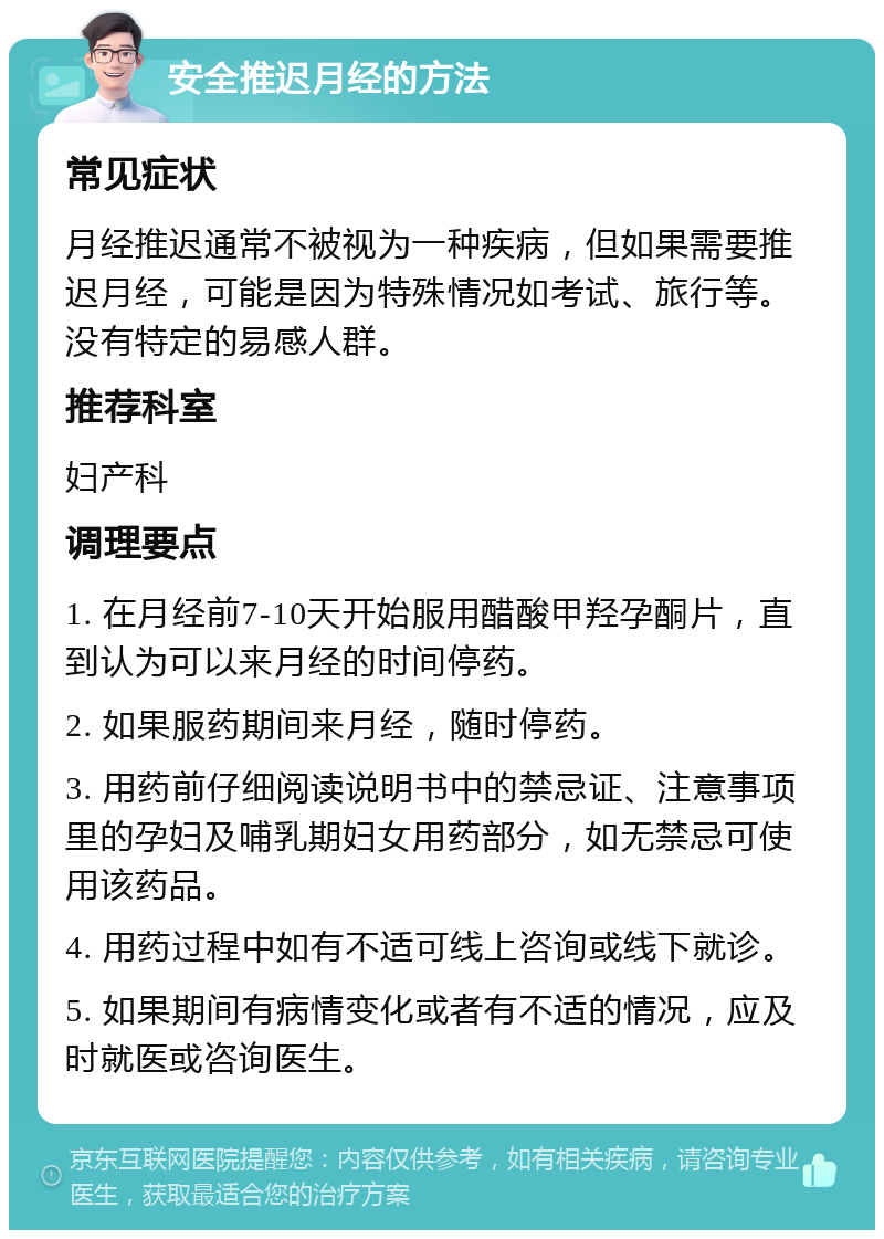 安全推迟月经的方法 常见症状 月经推迟通常不被视为一种疾病，但如果需要推迟月经，可能是因为特殊情况如考试、旅行等。没有特定的易感人群。 推荐科室 妇产科 调理要点 1. 在月经前7-10天开始服用醋酸甲羟孕酮片，直到认为可以来月经的时间停药。 2. 如果服药期间来月经，随时停药。 3. 用药前仔细阅读说明书中的禁忌证、注意事项里的孕妇及哺乳期妇女用药部分，如无禁忌可使用该药品。 4. 用药过程中如有不适可线上咨询或线下就诊。 5. 如果期间有病情变化或者有不适的情况，应及时就医或咨询医生。