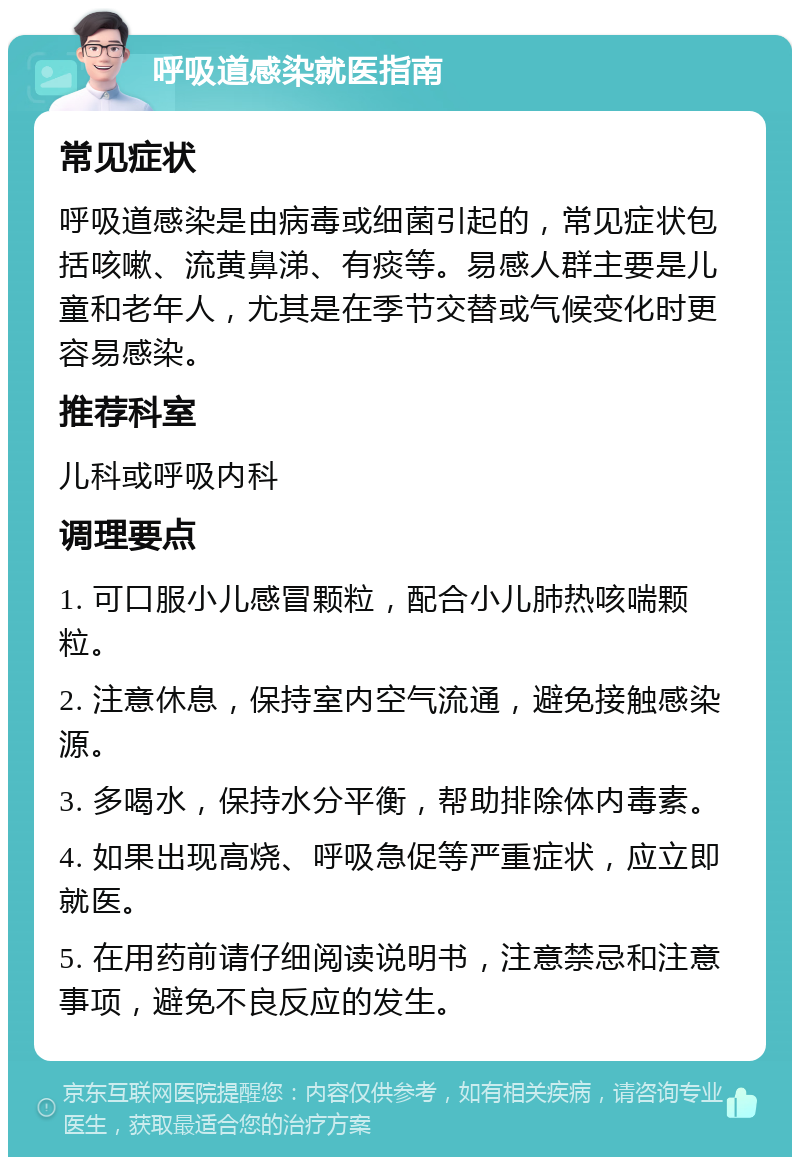 呼吸道感染就医指南 常见症状 呼吸道感染是由病毒或细菌引起的，常见症状包括咳嗽、流黄鼻涕、有痰等。易感人群主要是儿童和老年人，尤其是在季节交替或气候变化时更容易感染。 推荐科室 儿科或呼吸内科 调理要点 1. 可口服小儿感冒颗粒，配合小儿肺热咳喘颗粒。 2. 注意休息，保持室内空气流通，避免接触感染源。 3. 多喝水，保持水分平衡，帮助排除体内毒素。 4. 如果出现高烧、呼吸急促等严重症状，应立即就医。 5. 在用药前请仔细阅读说明书，注意禁忌和注意事项，避免不良反应的发生。