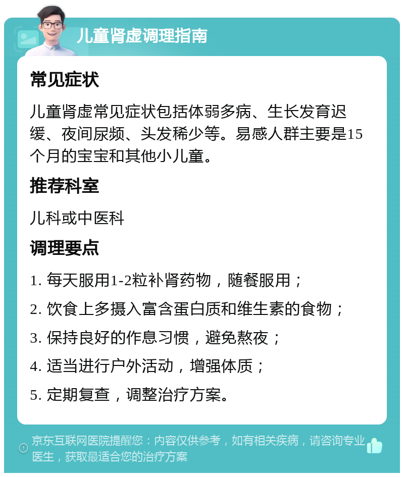 儿童肾虚调理指南 常见症状 儿童肾虚常见症状包括体弱多病、生长发育迟缓、夜间尿频、头发稀少等。易感人群主要是15个月的宝宝和其他小儿童。 推荐科室 儿科或中医科 调理要点 1. 每天服用1-2粒补肾药物，随餐服用； 2. 饮食上多摄入富含蛋白质和维生素的食物； 3. 保持良好的作息习惯，避免熬夜； 4. 适当进行户外活动，增强体质； 5. 定期复查，调整治疗方案。