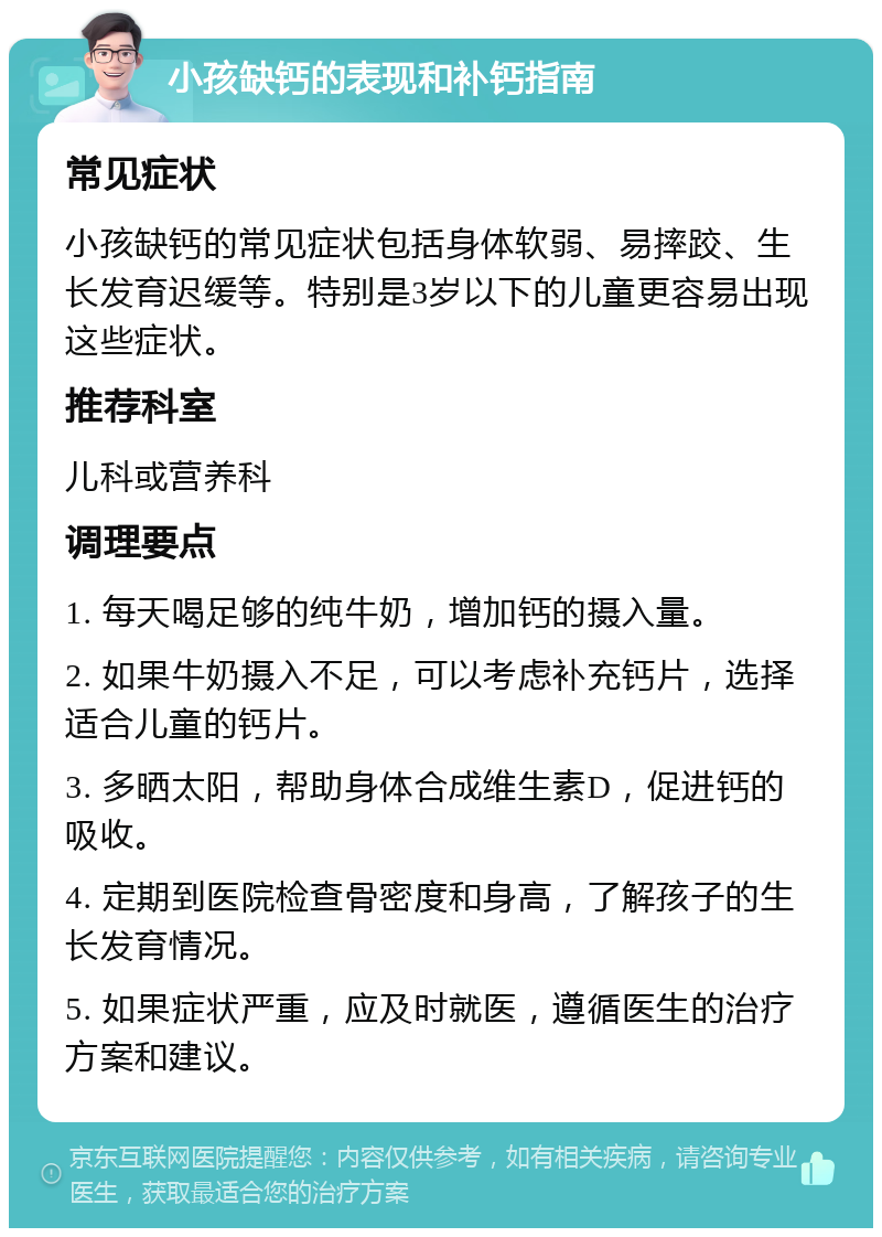 小孩缺钙的表现和补钙指南 常见症状 小孩缺钙的常见症状包括身体软弱、易摔跤、生长发育迟缓等。特别是3岁以下的儿童更容易出现这些症状。 推荐科室 儿科或营养科 调理要点 1. 每天喝足够的纯牛奶，增加钙的摄入量。 2. 如果牛奶摄入不足，可以考虑补充钙片，选择适合儿童的钙片。 3. 多晒太阳，帮助身体合成维生素D，促进钙的吸收。 4. 定期到医院检查骨密度和身高，了解孩子的生长发育情况。 5. 如果症状严重，应及时就医，遵循医生的治疗方案和建议。