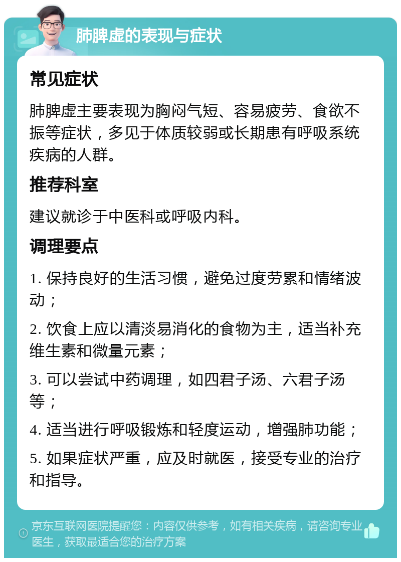 肺脾虚的表现与症状 常见症状 肺脾虚主要表现为胸闷气短、容易疲劳、食欲不振等症状，多见于体质较弱或长期患有呼吸系统疾病的人群。 推荐科室 建议就诊于中医科或呼吸内科。 调理要点 1. 保持良好的生活习惯，避免过度劳累和情绪波动； 2. 饮食上应以清淡易消化的食物为主，适当补充维生素和微量元素； 3. 可以尝试中药调理，如四君子汤、六君子汤等； 4. 适当进行呼吸锻炼和轻度运动，增强肺功能； 5. 如果症状严重，应及时就医，接受专业的治疗和指导。