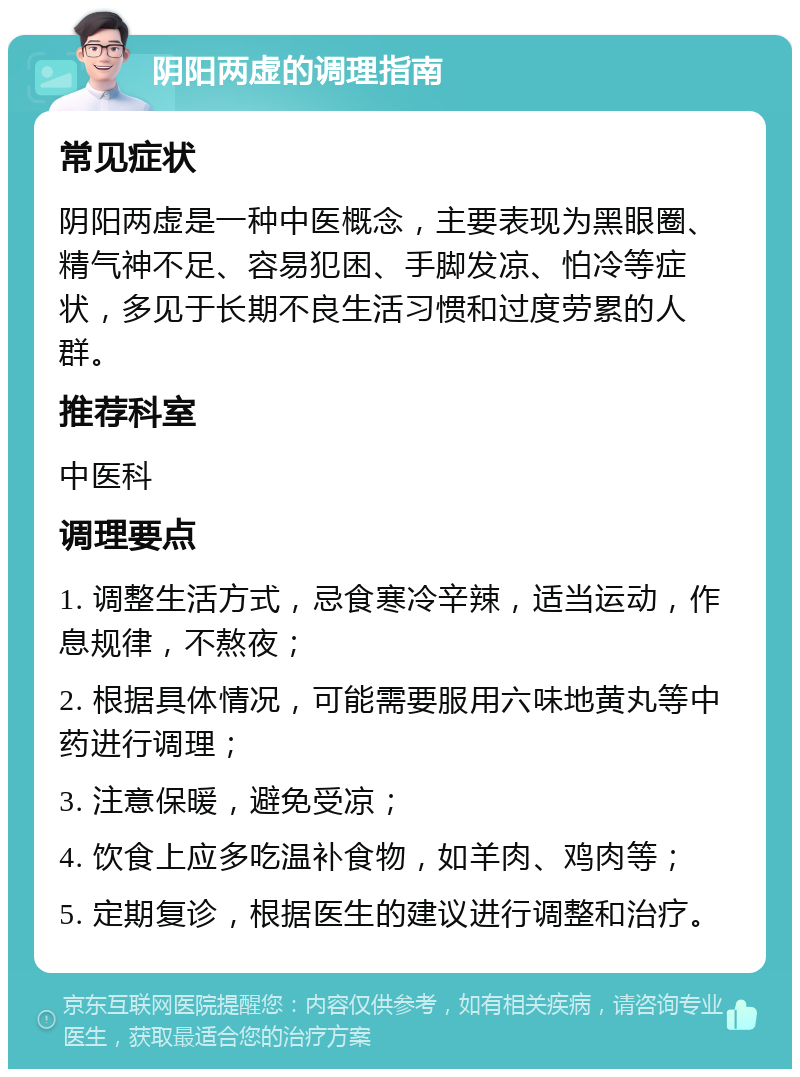 阴阳两虚的调理指南 常见症状 阴阳两虚是一种中医概念，主要表现为黑眼圈、精气神不足、容易犯困、手脚发凉、怕冷等症状，多见于长期不良生活习惯和过度劳累的人群。 推荐科室 中医科 调理要点 1. 调整生活方式，忌食寒冷辛辣，适当运动，作息规律，不熬夜； 2. 根据具体情况，可能需要服用六味地黄丸等中药进行调理； 3. 注意保暖，避免受凉； 4. 饮食上应多吃温补食物，如羊肉、鸡肉等； 5. 定期复诊，根据医生的建议进行调整和治疗。