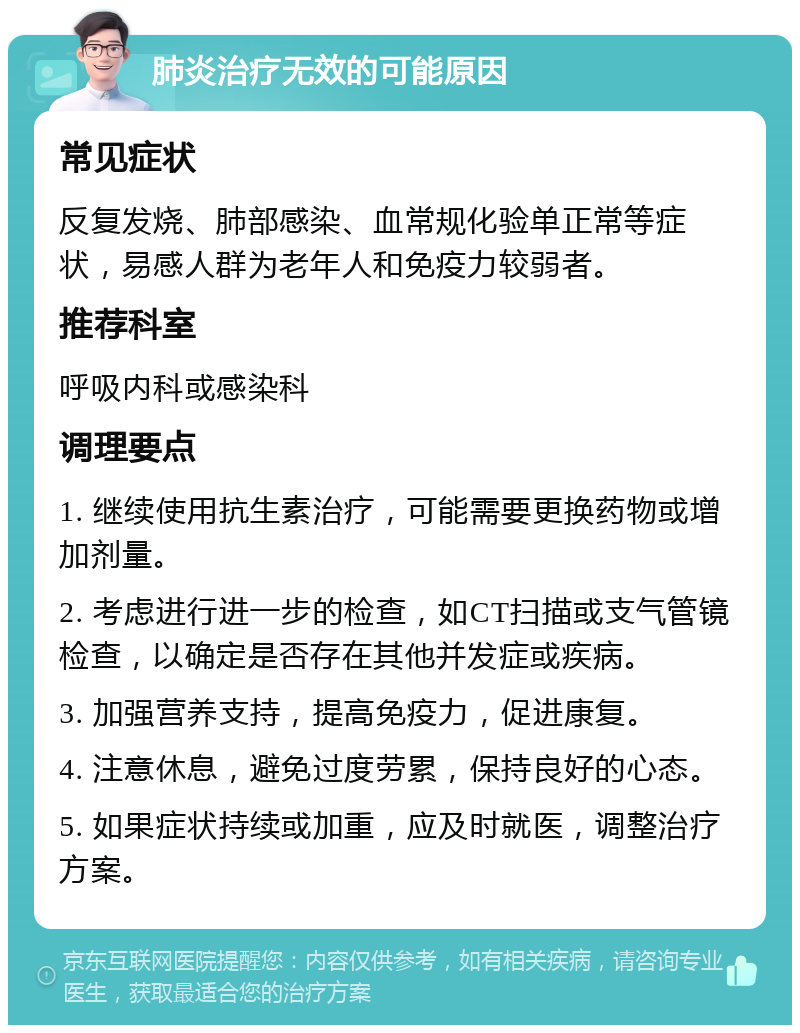 肺炎治疗无效的可能原因 常见症状 反复发烧、肺部感染、血常规化验单正常等症状，易感人群为老年人和免疫力较弱者。 推荐科室 呼吸内科或感染科 调理要点 1. 继续使用抗生素治疗，可能需要更换药物或增加剂量。 2. 考虑进行进一步的检查，如CT扫描或支气管镜检查，以确定是否存在其他并发症或疾病。 3. 加强营养支持，提高免疫力，促进康复。 4. 注意休息，避免过度劳累，保持良好的心态。 5. 如果症状持续或加重，应及时就医，调整治疗方案。