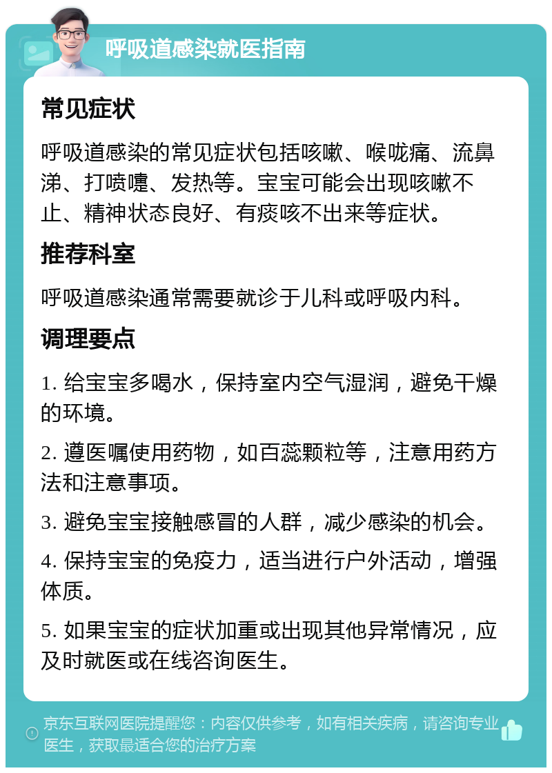 呼吸道感染就医指南 常见症状 呼吸道感染的常见症状包括咳嗽、喉咙痛、流鼻涕、打喷嚏、发热等。宝宝可能会出现咳嗽不止、精神状态良好、有痰咳不出来等症状。 推荐科室 呼吸道感染通常需要就诊于儿科或呼吸内科。 调理要点 1. 给宝宝多喝水，保持室内空气湿润，避免干燥的环境。 2. 遵医嘱使用药物，如百蕊颗粒等，注意用药方法和注意事项。 3. 避免宝宝接触感冒的人群，减少感染的机会。 4. 保持宝宝的免疫力，适当进行户外活动，增强体质。 5. 如果宝宝的症状加重或出现其他异常情况，应及时就医或在线咨询医生。