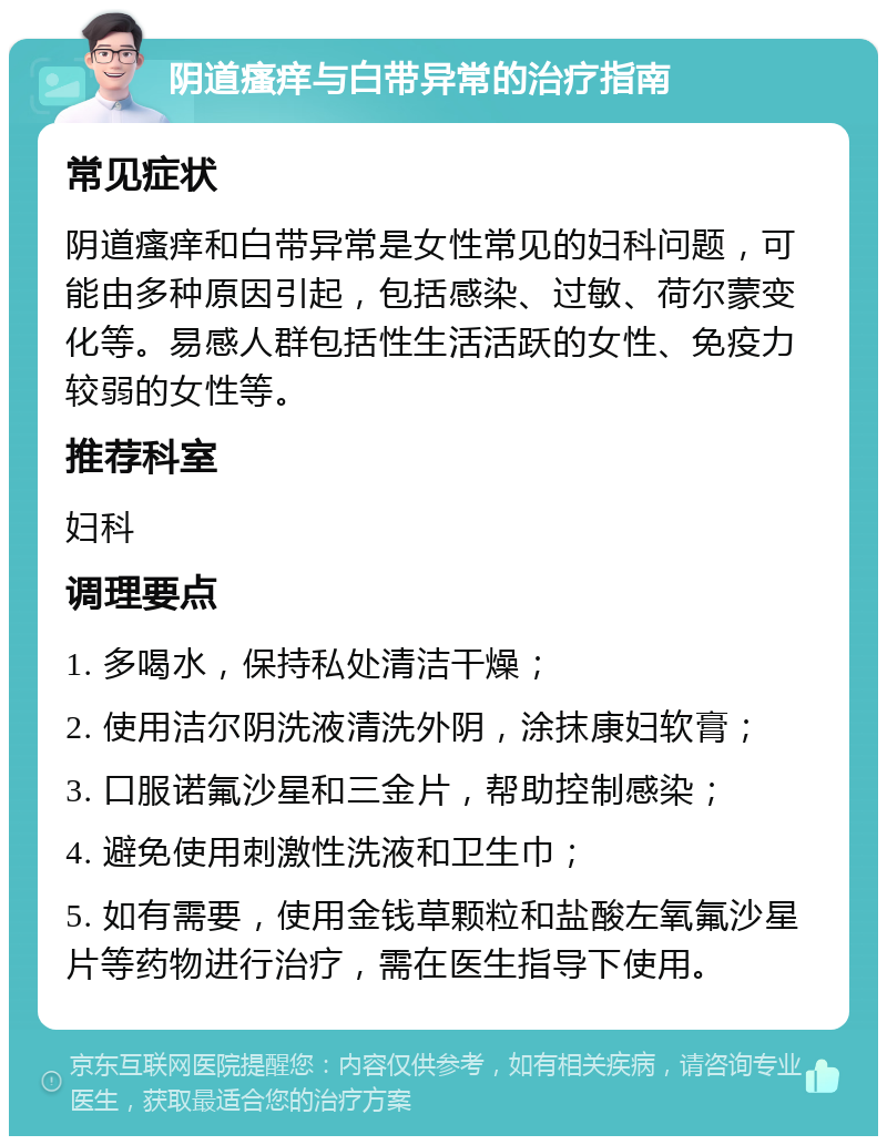 阴道瘙痒与白带异常的治疗指南 常见症状 阴道瘙痒和白带异常是女性常见的妇科问题，可能由多种原因引起，包括感染、过敏、荷尔蒙变化等。易感人群包括性生活活跃的女性、免疫力较弱的女性等。 推荐科室 妇科 调理要点 1. 多喝水，保持私处清洁干燥； 2. 使用洁尔阴洗液清洗外阴，涂抹康妇软膏； 3. 口服诺氟沙星和三金片，帮助控制感染； 4. 避免使用刺激性洗液和卫生巾； 5. 如有需要，使用金钱草颗粒和盐酸左氧氟沙星片等药物进行治疗，需在医生指导下使用。