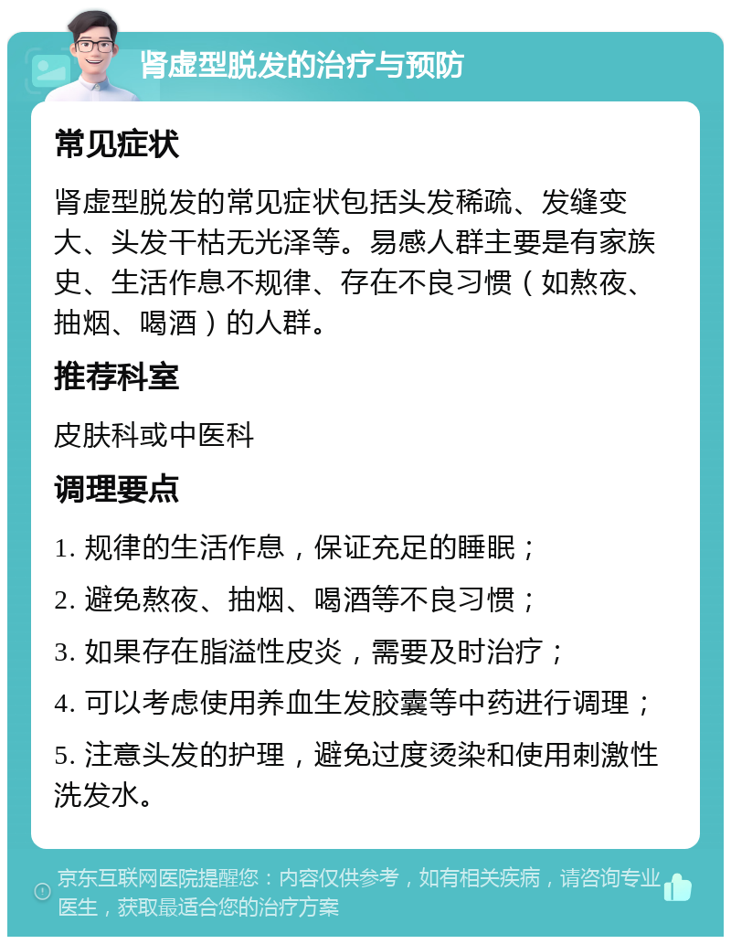 肾虚型脱发的治疗与预防 常见症状 肾虚型脱发的常见症状包括头发稀疏、发缝变大、头发干枯无光泽等。易感人群主要是有家族史、生活作息不规律、存在不良习惯（如熬夜、抽烟、喝酒）的人群。 推荐科室 皮肤科或中医科 调理要点 1. 规律的生活作息，保证充足的睡眠； 2. 避免熬夜、抽烟、喝酒等不良习惯； 3. 如果存在脂溢性皮炎，需要及时治疗； 4. 可以考虑使用养血生发胶囊等中药进行调理； 5. 注意头发的护理，避免过度烫染和使用刺激性洗发水。