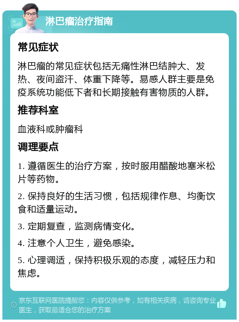 淋巴瘤治疗指南 常见症状 淋巴瘤的常见症状包括无痛性淋巴结肿大、发热、夜间盗汗、体重下降等。易感人群主要是免疫系统功能低下者和长期接触有害物质的人群。 推荐科室 血液科或肿瘤科 调理要点 1. 遵循医生的治疗方案，按时服用醋酸地塞米松片等药物。 2. 保持良好的生活习惯，包括规律作息、均衡饮食和适量运动。 3. 定期复查，监测病情变化。 4. 注意个人卫生，避免感染。 5. 心理调适，保持积极乐观的态度，减轻压力和焦虑。