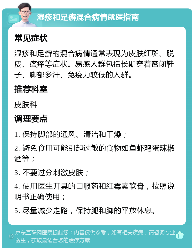 湿疹和足癣混合病情就医指南 常见症状 湿疹和足癣的混合病情通常表现为皮肤红斑、脱皮、瘙痒等症状。易感人群包括长期穿着密闭鞋子、脚部多汗、免疫力较低的人群。 推荐科室 皮肤科 调理要点 1. 保持脚部的通风、清洁和干燥； 2. 避免食用可能引起过敏的食物如鱼虾鸡蛋辣椒酒等； 3. 不要过分刺激皮肤； 4. 使用医生开具的口服药和红霉素软膏，按照说明书正确使用； 5. 尽量减少走路，保持腿和脚的平放休息。