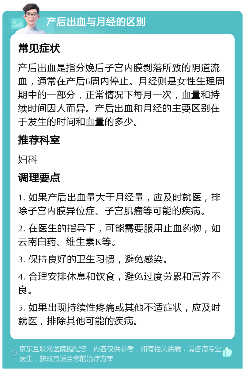 产后出血与月经的区别 常见症状 产后出血是指分娩后子宫内膜剥落所致的阴道流血，通常在产后6周内停止。月经则是女性生理周期中的一部分，正常情况下每月一次，血量和持续时间因人而异。产后出血和月经的主要区别在于发生的时间和血量的多少。 推荐科室 妇科 调理要点 1. 如果产后出血量大于月经量，应及时就医，排除子宫内膜异位症、子宫肌瘤等可能的疾病。 2. 在医生的指导下，可能需要服用止血药物，如云南白药、维生素K等。 3. 保持良好的卫生习惯，避免感染。 4. 合理安排休息和饮食，避免过度劳累和营养不良。 5. 如果出现持续性疼痛或其他不适症状，应及时就医，排除其他可能的疾病。