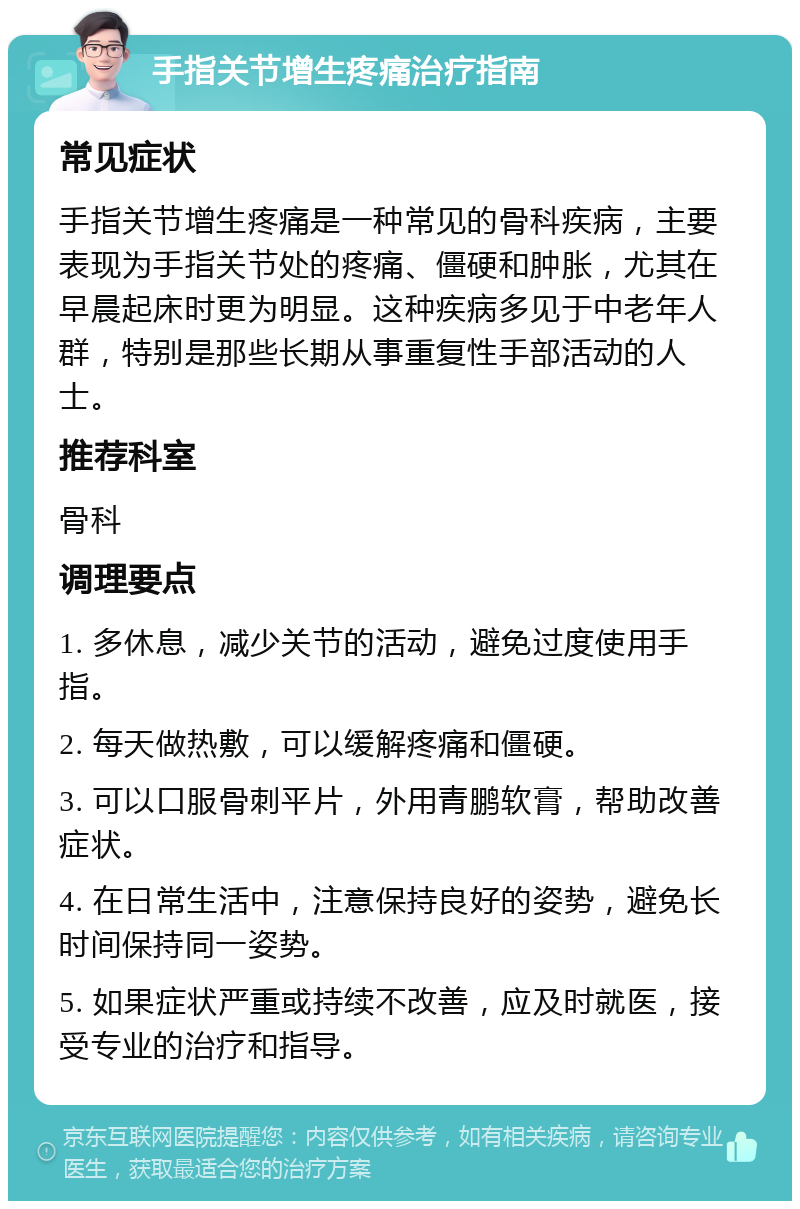 手指关节增生疼痛治疗指南 常见症状 手指关节增生疼痛是一种常见的骨科疾病，主要表现为手指关节处的疼痛、僵硬和肿胀，尤其在早晨起床时更为明显。这种疾病多见于中老年人群，特别是那些长期从事重复性手部活动的人士。 推荐科室 骨科 调理要点 1. 多休息，减少关节的活动，避免过度使用手指。 2. 每天做热敷，可以缓解疼痛和僵硬。 3. 可以口服骨刺平片，外用青鹏软膏，帮助改善症状。 4. 在日常生活中，注意保持良好的姿势，避免长时间保持同一姿势。 5. 如果症状严重或持续不改善，应及时就医，接受专业的治疗和指导。