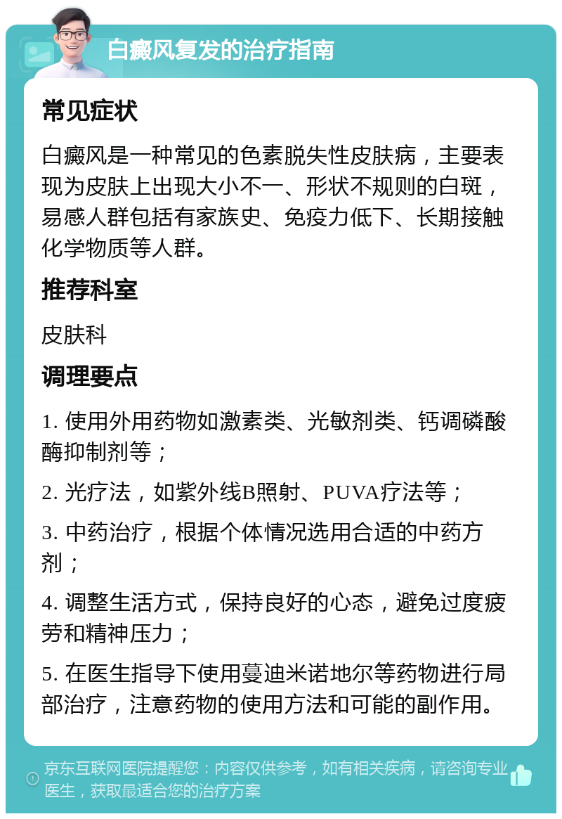 白癜风复发的治疗指南 常见症状 白癜风是一种常见的色素脱失性皮肤病，主要表现为皮肤上出现大小不一、形状不规则的白斑，易感人群包括有家族史、免疫力低下、长期接触化学物质等人群。 推荐科室 皮肤科 调理要点 1. 使用外用药物如激素类、光敏剂类、钙调磷酸酶抑制剂等； 2. 光疗法，如紫外线B照射、PUVA疗法等； 3. 中药治疗，根据个体情况选用合适的中药方剂； 4. 调整生活方式，保持良好的心态，避免过度疲劳和精神压力； 5. 在医生指导下使用蔓迪米诺地尔等药物进行局部治疗，注意药物的使用方法和可能的副作用。