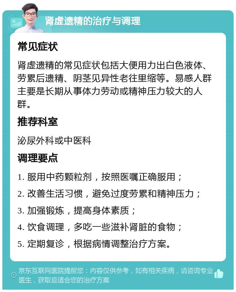 肾虚遗精的治疗与调理 常见症状 肾虚遗精的常见症状包括大便用力出白色液体、劳累后遗精、阴茎见异性老往里缩等。易感人群主要是长期从事体力劳动或精神压力较大的人群。 推荐科室 泌尿外科或中医科 调理要点 1. 服用中药颗粒剂，按照医嘱正确服用； 2. 改善生活习惯，避免过度劳累和精神压力； 3. 加强锻炼，提高身体素质； 4. 饮食调理，多吃一些滋补肾脏的食物； 5. 定期复诊，根据病情调整治疗方案。