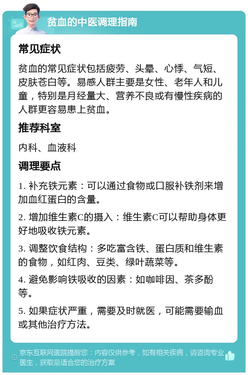 贫血的中医调理指南 常见症状 贫血的常见症状包括疲劳、头晕、心悸、气短、皮肤苍白等。易感人群主要是女性、老年人和儿童，特别是月经量大、营养不良或有慢性疾病的人群更容易患上贫血。 推荐科室 内科、血液科 调理要点 1. 补充铁元素：可以通过食物或口服补铁剂来增加血红蛋白的含量。 2. 增加维生素C的摄入：维生素C可以帮助身体更好地吸收铁元素。 3. 调整饮食结构：多吃富含铁、蛋白质和维生素的食物，如红肉、豆类、绿叶蔬菜等。 4. 避免影响铁吸收的因素：如咖啡因、茶多酚等。 5. 如果症状严重，需要及时就医，可能需要输血或其他治疗方法。