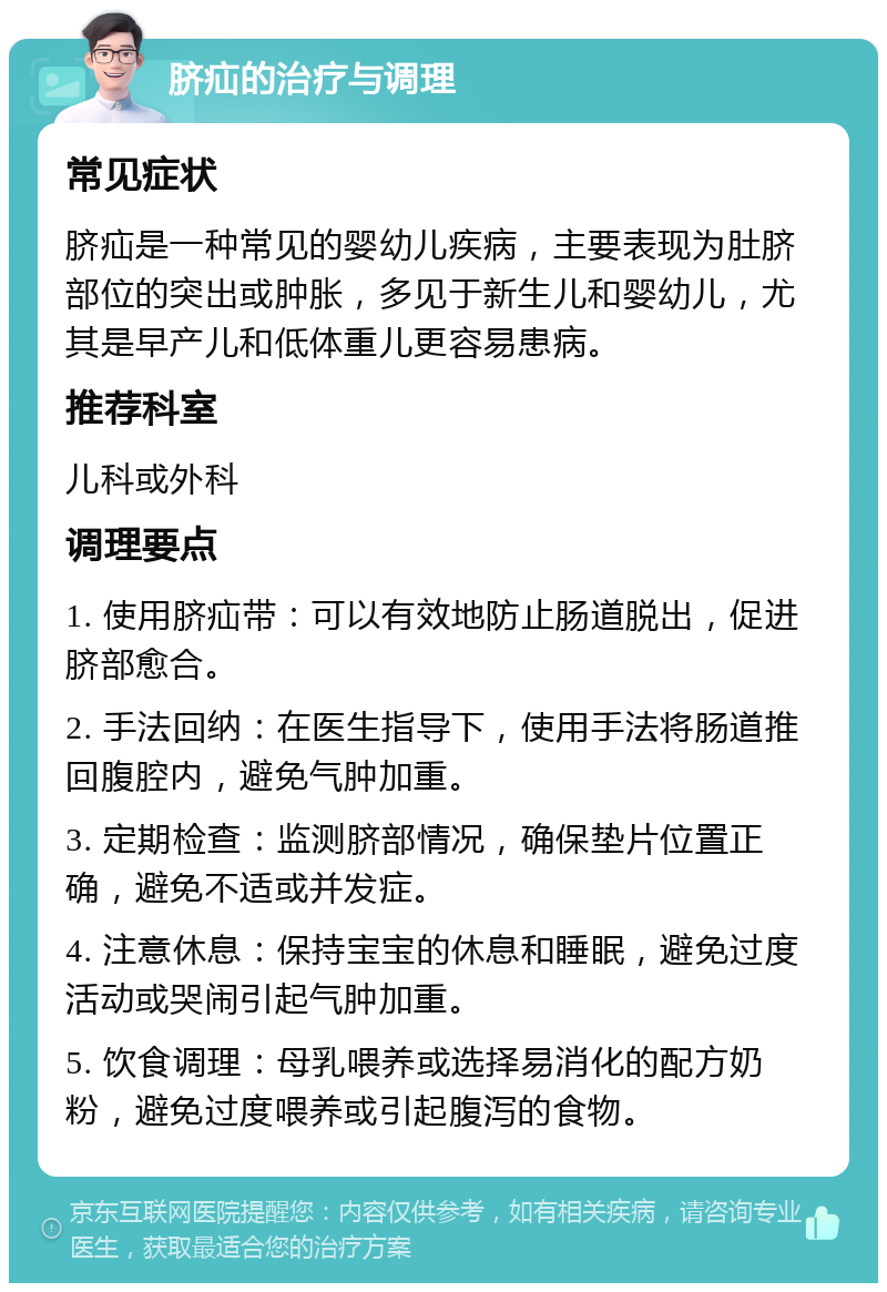 脐疝的治疗与调理 常见症状 脐疝是一种常见的婴幼儿疾病，主要表现为肚脐部位的突出或肿胀，多见于新生儿和婴幼儿，尤其是早产儿和低体重儿更容易患病。 推荐科室 儿科或外科 调理要点 1. 使用脐疝带：可以有效地防止肠道脱出，促进脐部愈合。 2. 手法回纳：在医生指导下，使用手法将肠道推回腹腔内，避免气肿加重。 3. 定期检查：监测脐部情况，确保垫片位置正确，避免不适或并发症。 4. 注意休息：保持宝宝的休息和睡眠，避免过度活动或哭闹引起气肿加重。 5. 饮食调理：母乳喂养或选择易消化的配方奶粉，避免过度喂养或引起腹泻的食物。