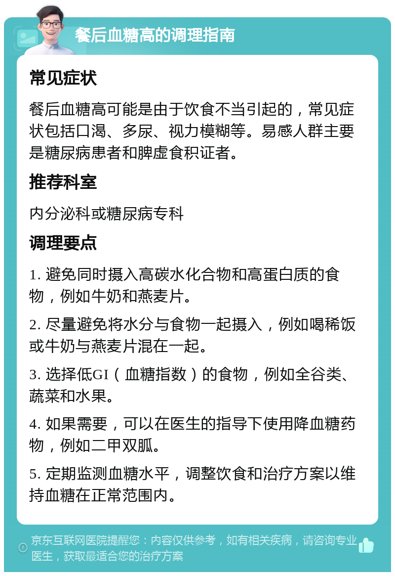 餐后血糖高的调理指南 常见症状 餐后血糖高可能是由于饮食不当引起的，常见症状包括口渴、多尿、视力模糊等。易感人群主要是糖尿病患者和脾虚食积证者。 推荐科室 内分泌科或糖尿病专科 调理要点 1. 避免同时摄入高碳水化合物和高蛋白质的食物，例如牛奶和燕麦片。 2. 尽量避免将水分与食物一起摄入，例如喝稀饭或牛奶与燕麦片混在一起。 3. 选择低GI（血糖指数）的食物，例如全谷类、蔬菜和水果。 4. 如果需要，可以在医生的指导下使用降血糖药物，例如二甲双胍。 5. 定期监测血糖水平，调整饮食和治疗方案以维持血糖在正常范围内。