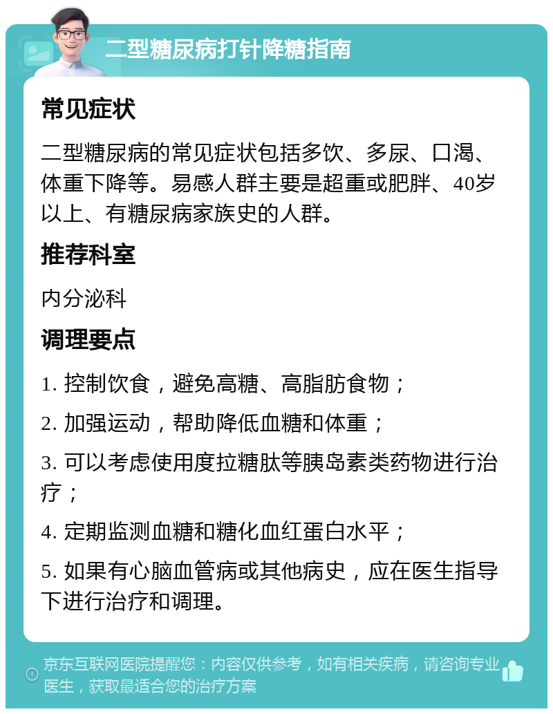 二型糖尿病打针降糖指南 常见症状 二型糖尿病的常见症状包括多饮、多尿、口渴、体重下降等。易感人群主要是超重或肥胖、40岁以上、有糖尿病家族史的人群。 推荐科室 内分泌科 调理要点 1. 控制饮食，避免高糖、高脂肪食物； 2. 加强运动，帮助降低血糖和体重； 3. 可以考虑使用度拉糖肽等胰岛素类药物进行治疗； 4. 定期监测血糖和糖化血红蛋白水平； 5. 如果有心脑血管病或其他病史，应在医生指导下进行治疗和调理。