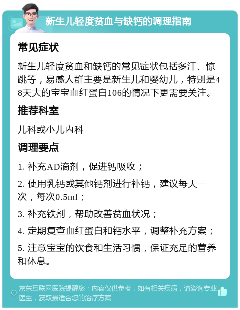 新生儿轻度贫血与缺钙的调理指南 常见症状 新生儿轻度贫血和缺钙的常见症状包括多汗、惊跳等，易感人群主要是新生儿和婴幼儿，特别是48天大的宝宝血红蛋白106的情况下更需要关注。 推荐科室 儿科或小儿内科 调理要点 1. 补充AD滴剂，促进钙吸收； 2. 使用乳钙或其他钙剂进行补钙，建议每天一次，每次0.5ml； 3. 补充铁剂，帮助改善贫血状况； 4. 定期复查血红蛋白和钙水平，调整补充方案； 5. 注意宝宝的饮食和生活习惯，保证充足的营养和休息。