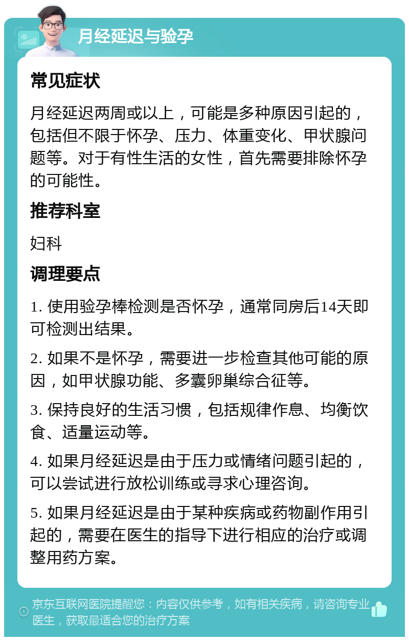 月经延迟与验孕 常见症状 月经延迟两周或以上，可能是多种原因引起的，包括但不限于怀孕、压力、体重变化、甲状腺问题等。对于有性生活的女性，首先需要排除怀孕的可能性。 推荐科室 妇科 调理要点 1. 使用验孕棒检测是否怀孕，通常同房后14天即可检测出结果。 2. 如果不是怀孕，需要进一步检查其他可能的原因，如甲状腺功能、多囊卵巢综合征等。 3. 保持良好的生活习惯，包括规律作息、均衡饮食、适量运动等。 4. 如果月经延迟是由于压力或情绪问题引起的，可以尝试进行放松训练或寻求心理咨询。 5. 如果月经延迟是由于某种疾病或药物副作用引起的，需要在医生的指导下进行相应的治疗或调整用药方案。