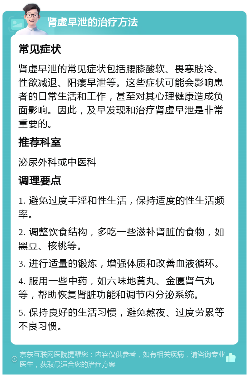 肾虚早泄的治疗方法 常见症状 肾虚早泄的常见症状包括腰膝酸软、畏寒肢冷、性欲减退、阳痿早泄等。这些症状可能会影响患者的日常生活和工作，甚至对其心理健康造成负面影响。因此，及早发现和治疗肾虚早泄是非常重要的。 推荐科室 泌尿外科或中医科 调理要点 1. 避免过度手淫和性生活，保持适度的性生活频率。 2. 调整饮食结构，多吃一些滋补肾脏的食物，如黑豆、核桃等。 3. 进行适量的锻炼，增强体质和改善血液循环。 4. 服用一些中药，如六味地黄丸、金匮肾气丸等，帮助恢复肾脏功能和调节内分泌系统。 5. 保持良好的生活习惯，避免熬夜、过度劳累等不良习惯。