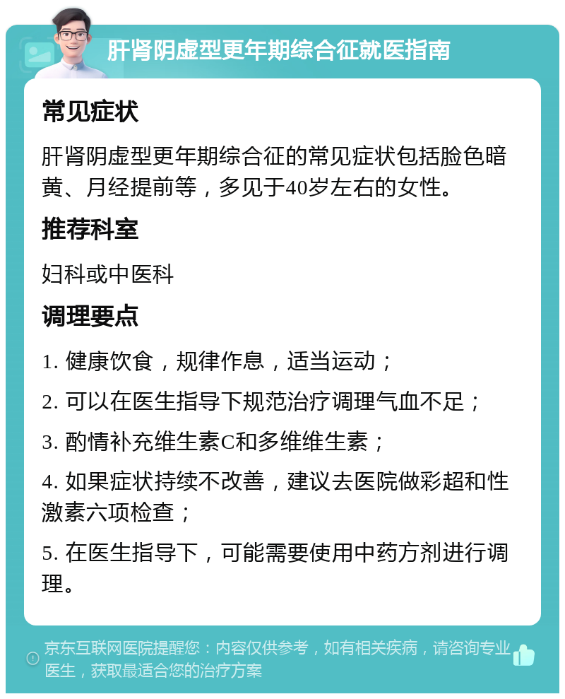 肝肾阴虚型更年期综合征就医指南 常见症状 肝肾阴虚型更年期综合征的常见症状包括脸色暗黄、月经提前等，多见于40岁左右的女性。 推荐科室 妇科或中医科 调理要点 1. 健康饮食，规律作息，适当运动； 2. 可以在医生指导下规范治疗调理气血不足； 3. 酌情补充维生素C和多维维生素； 4. 如果症状持续不改善，建议去医院做彩超和性激素六项检查； 5. 在医生指导下，可能需要使用中药方剂进行调理。